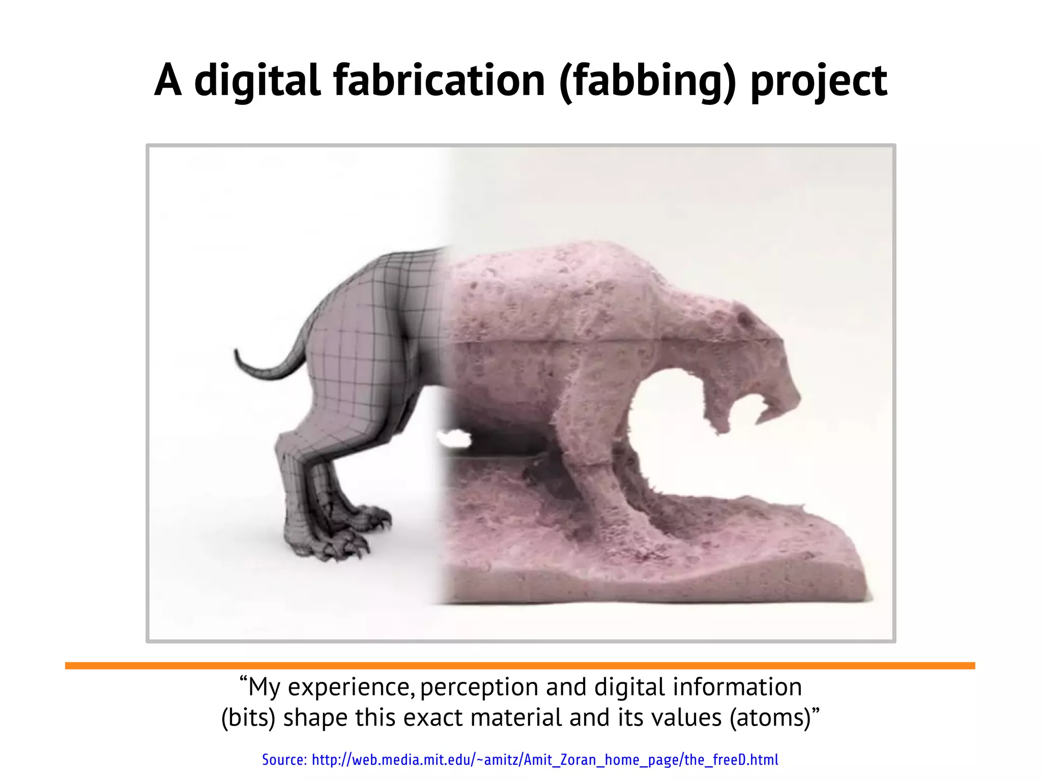 A digital fabrication (fabbing) project




     “My experience, perception and digital information
   (bits) shape this exact material and its values (atoms)”
      Source: http://web.media.mit.edu/~amitz/Amit_Zoran_home_page/the_freeD.html
 
