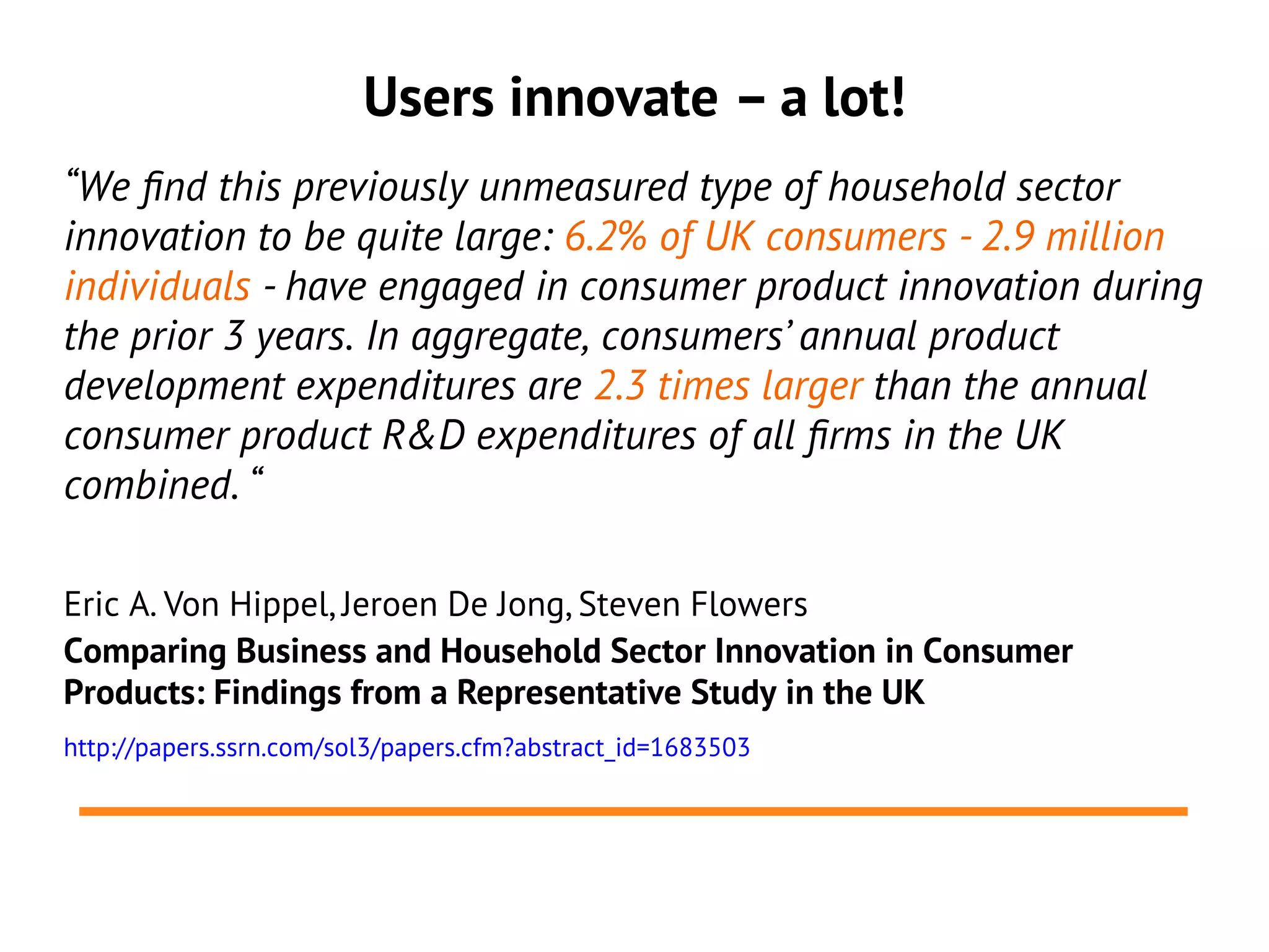 Users innovate – a lot!
“We fnd this previously unmeasured type of household sector
innovation to be quite large: 6.2% of UK consumers - 2.9 million
individuals - have engaged in consumer product innovation during
the prior 3 years. In aggregate, consumers’ annual product
development expenditures are 2.3 times larger than the annual
consumer product R&D expenditures of all frms in the UK
combined. “

Eric A. Von Hippel, Jeroen De Jong, Steven Flowers
Comparing Business and Household Sector Innovation in Consumer
Products: Findings from a Representative Study in the UK
http://papers.ssrn.com/sol3/papers.cfm?abstract_id=1683503
 