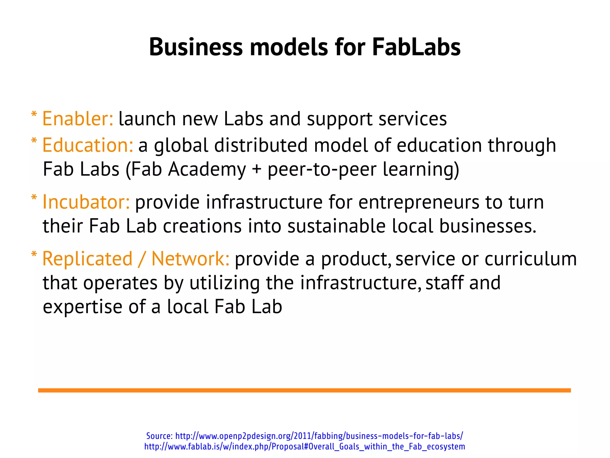 Business models for FabLabs

* Enabler: launch new Labs and support services
* Education: a global distributed model of education through
  Fab Labs (Fab Academy + peer-to-peer learning)
* Incubator: provide infrastructure for entrepreneurs to turn
  their Fab Lab creations into sustainable local businesses.
* Replicated / Network: provide a product, service or
  curriculum that operates by utilizing the infrastructure, staff
  and expertise of a local Fab Lab




             Source: http://www.openp2pdesign.org/2011/fabbing/business-models-for-fab-labs/
             http://www.fablab.is/w/index.php/Proposal#Overall_Goals_within_the_Fab_ecosystem
 