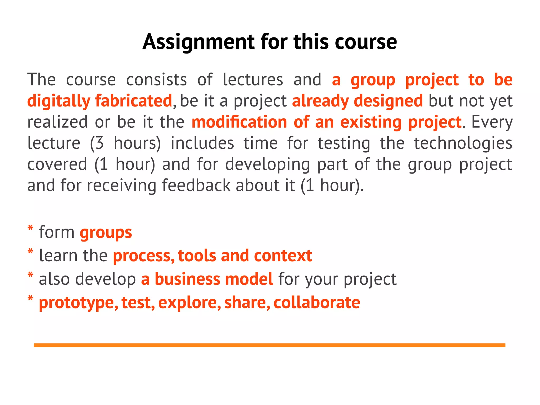 Assignment for this course
The course consists of lectures and a group project to be
digitally fabricated, be it a project already designed but not yet
realized or be it the modifcation of an existing project. Every
lecture (3 hours) includes time for testing the technologies
covered (1 hour) and for developing part of the group project
and for receiving feedback about it (1 hour).

* form groups
* learn the process, tools and context
* also develop a business model for your project
* prototype, test, explore, share, collaborate
 