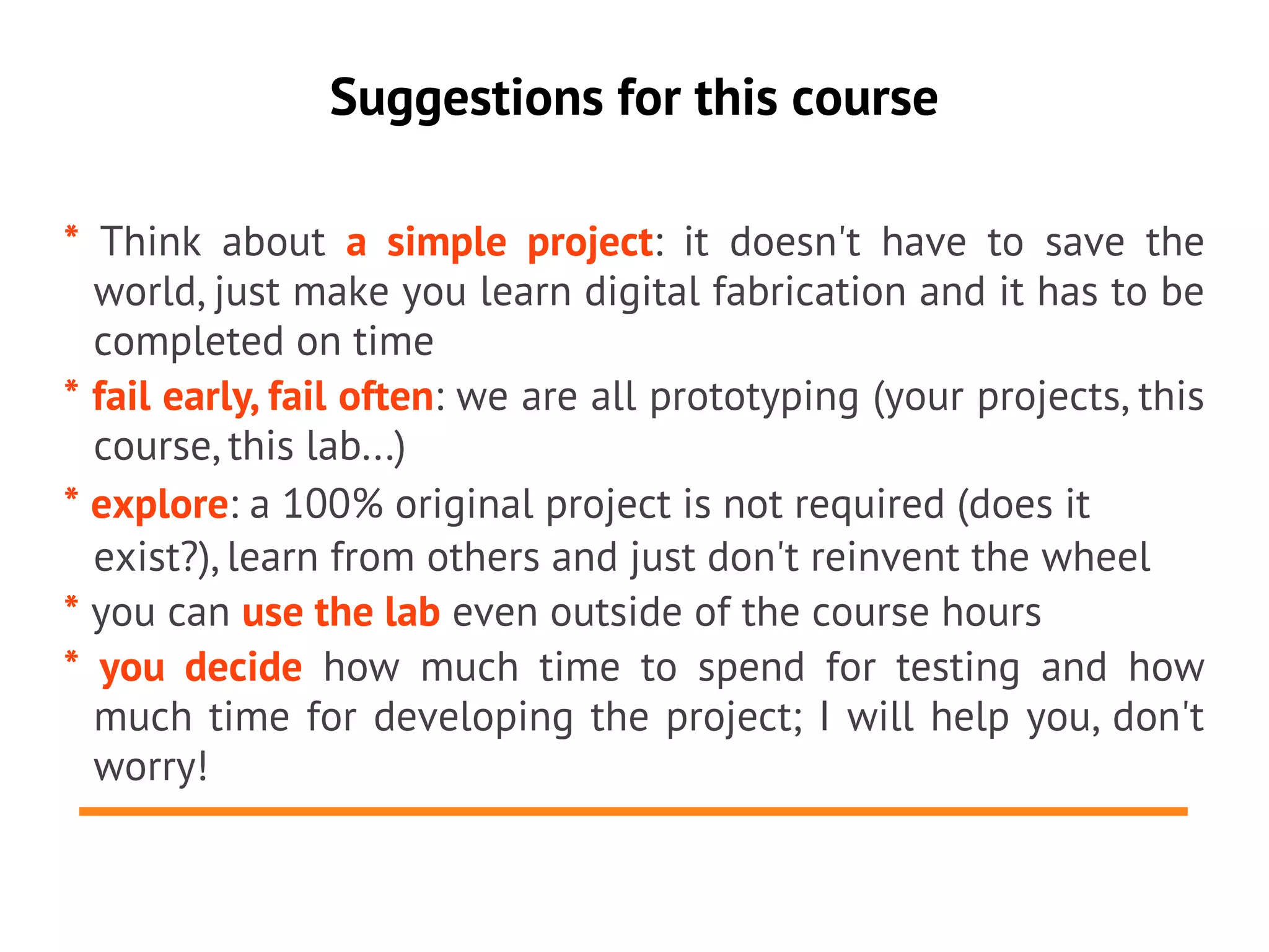 Suggestions for this course

* Think about a simple project: it doesn't have to save the
  world, just make you learn digital fabrication and it has to be
  completed on time
* fail early, fail often: we are all prototyping (your projects, this
  course, this lab...)
* explore: a 100% original project is not required (does it
  exist?), learn from others and just don't reinvent the wheel
* you can use the lab even outside of the course hours
* you decide how much time to spend for testing and how
  much time for developing the project; I will help you, don't
  worry!
 