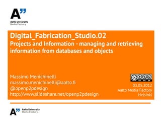Digital_Fabrication_Studio.02
Projects and Information - managing and retrieving
information from databases and objects



Massimo Menichinelli
massimo.menichinelli@aalto.f
                                                  03.05.2012
@openp2pdesign                            Aalto Media Factory
http://www.slideshare.net/openp2pdesign              Helsinki
 