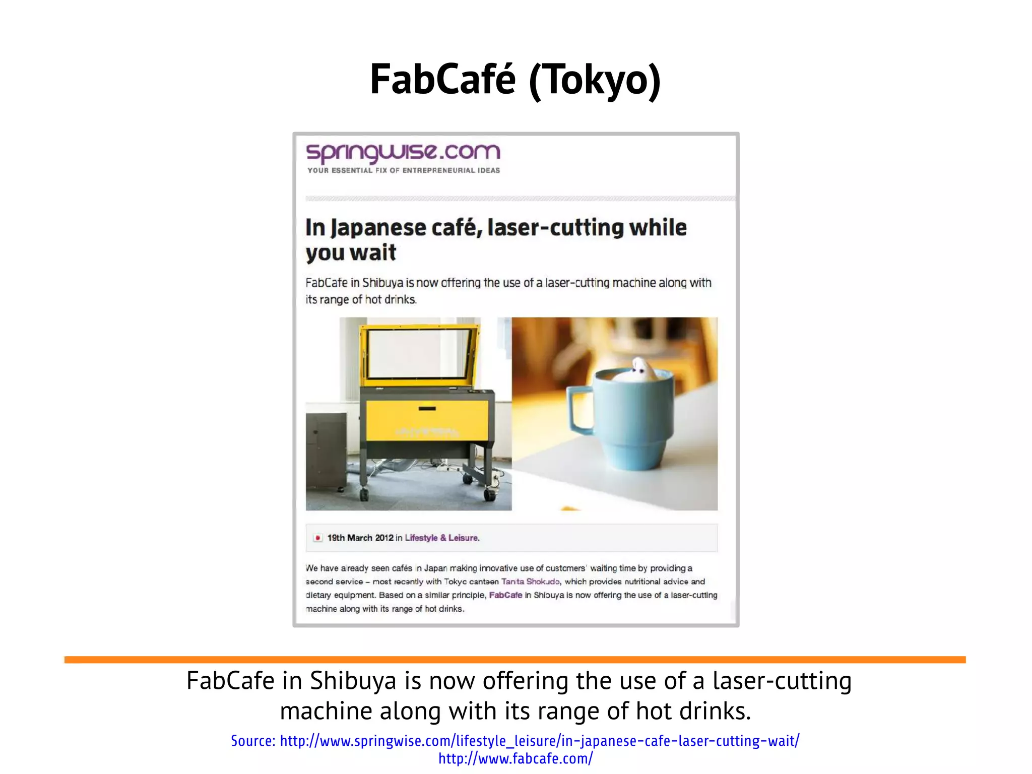 FabCafé (Tokyo)




FabCafe in Shibuya is now offering the use of a laser-cutting
        machine along with its range of hot drinks.
    Source: http://www.springwise.com/lifestyle_leisure/in-japanese-cafe-laser-cutting-wait/
                                    http://www.fabcafe.com/
 
