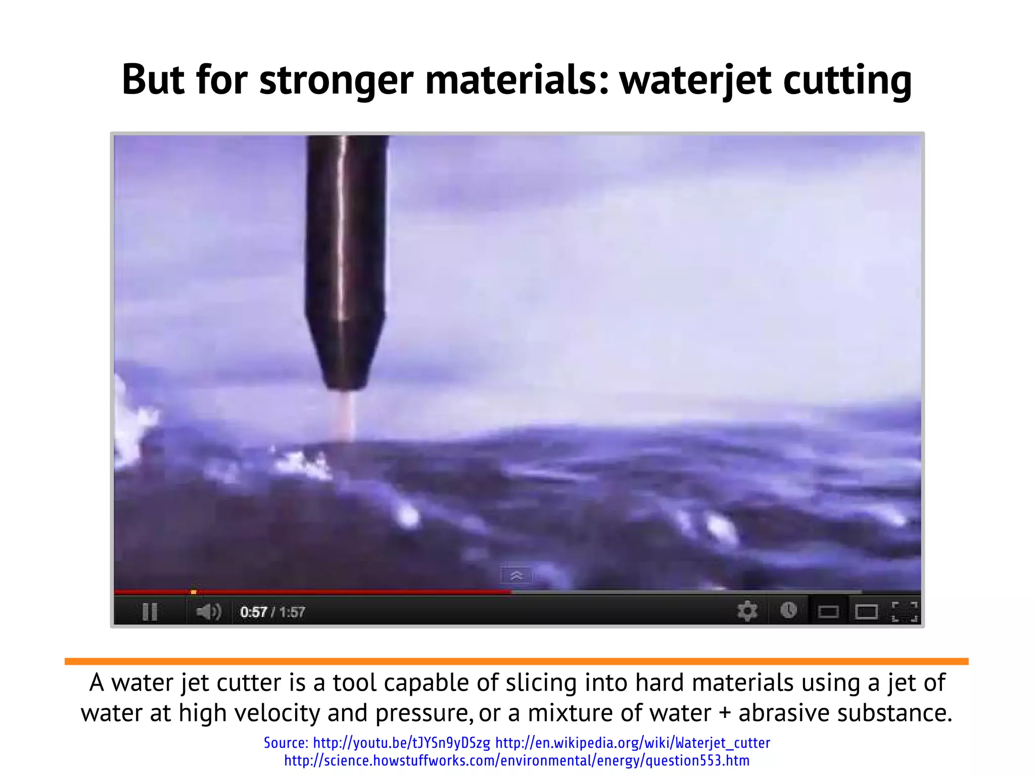 But for stronger materials: waterjet cutting




A water jet cutter is a tool capable of slicing into hard materials using a jet of
water at high velocity and pressure, or a mixture of water + abrasive substance.
                 Source: http://youtu.be/tJYSn9yDSzg http://en.wikipedia.org/wiki/Waterjet_cutter
                    http://science.howstuffworks.com/environmental/energy/question553.htm
 