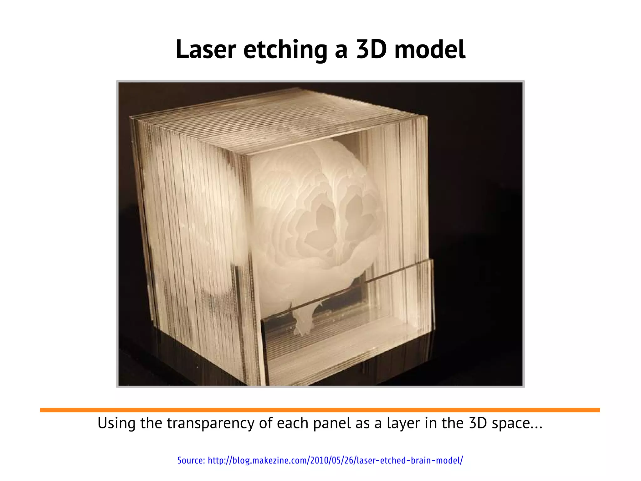 Laser etching a 3D model




Using the transparency of each panel as a layer in the 3D space...

           Source: http://blog.makezine.com/2010/05/26/laser-etched-brain-model/
 