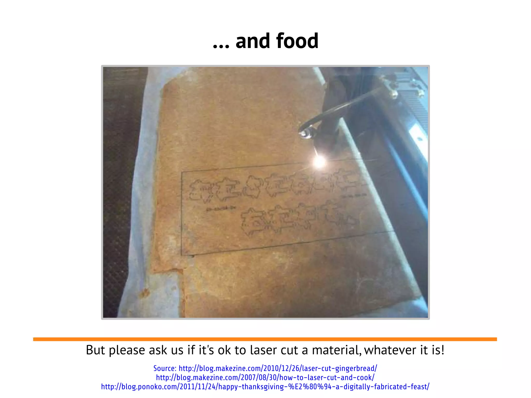 … and food




But please ask us if it's ok to laser cut a material, whatever it is!
                  Source: http://blog.makezine.com/2010/12/26/laser-cut-gingerbread/
                   http://blog.makezine.com/2007/08/30/how-to-laser-cut-and-cook/
  http://blog.ponoko.com/2011/11/24/happy-thanksgiving-%E2%80%94-a-digitally-fabricated-feast/
 