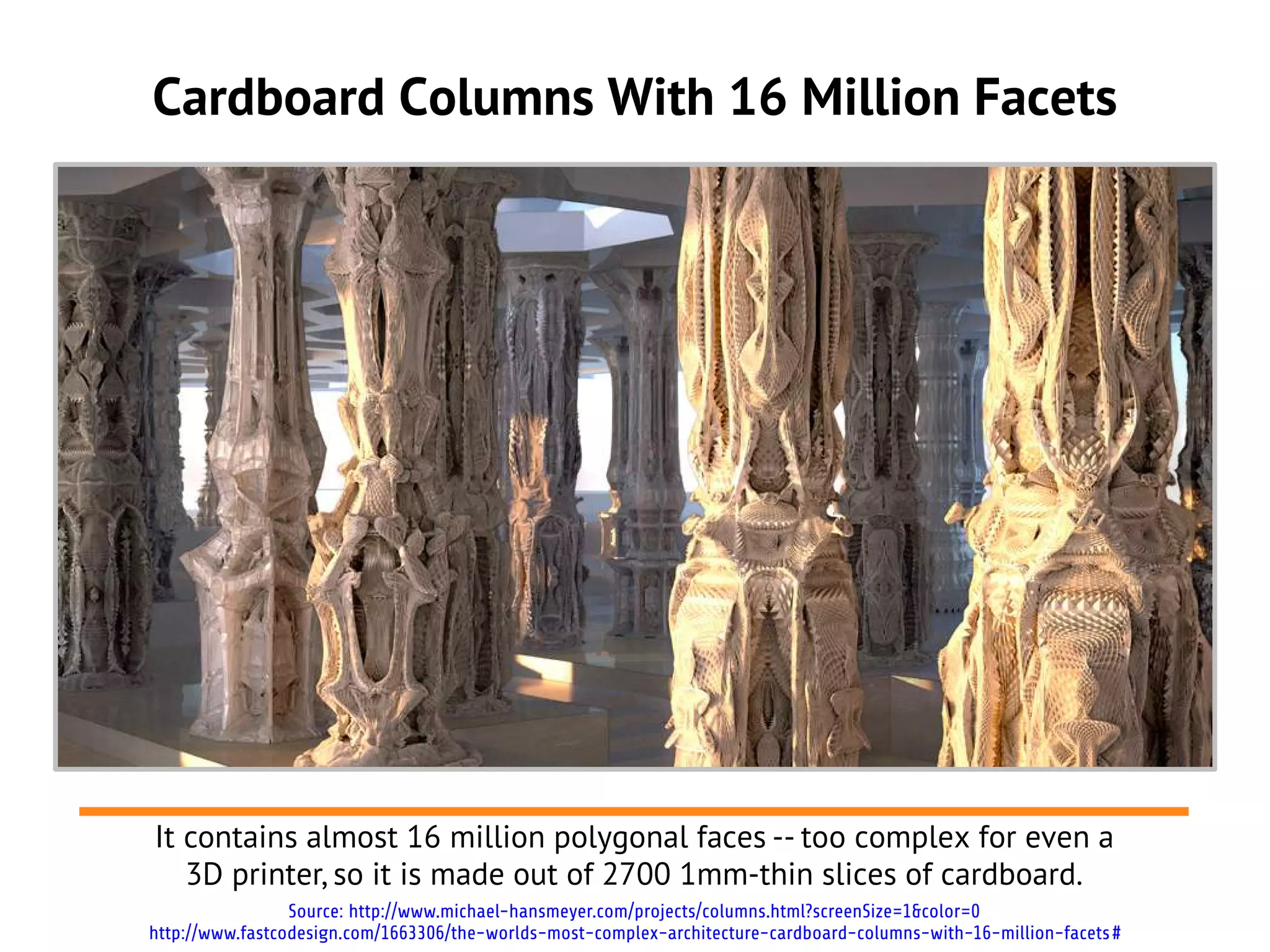 Cardboard Columns With 16 Million Facets




It contains almost 16 million polygonal faces -- too complex for even a
   3D printer, so it is made out of 2700 1mm-thin slices of cardboard.
                 Source: http://www.michael-hansmeyer.com/projects/columns.html?screenSize=1&color=0
http://www.fastcodesign.com/1663306/the-worlds-most-complex-architecture-cardboard-columns-with-16-million-facets #
 