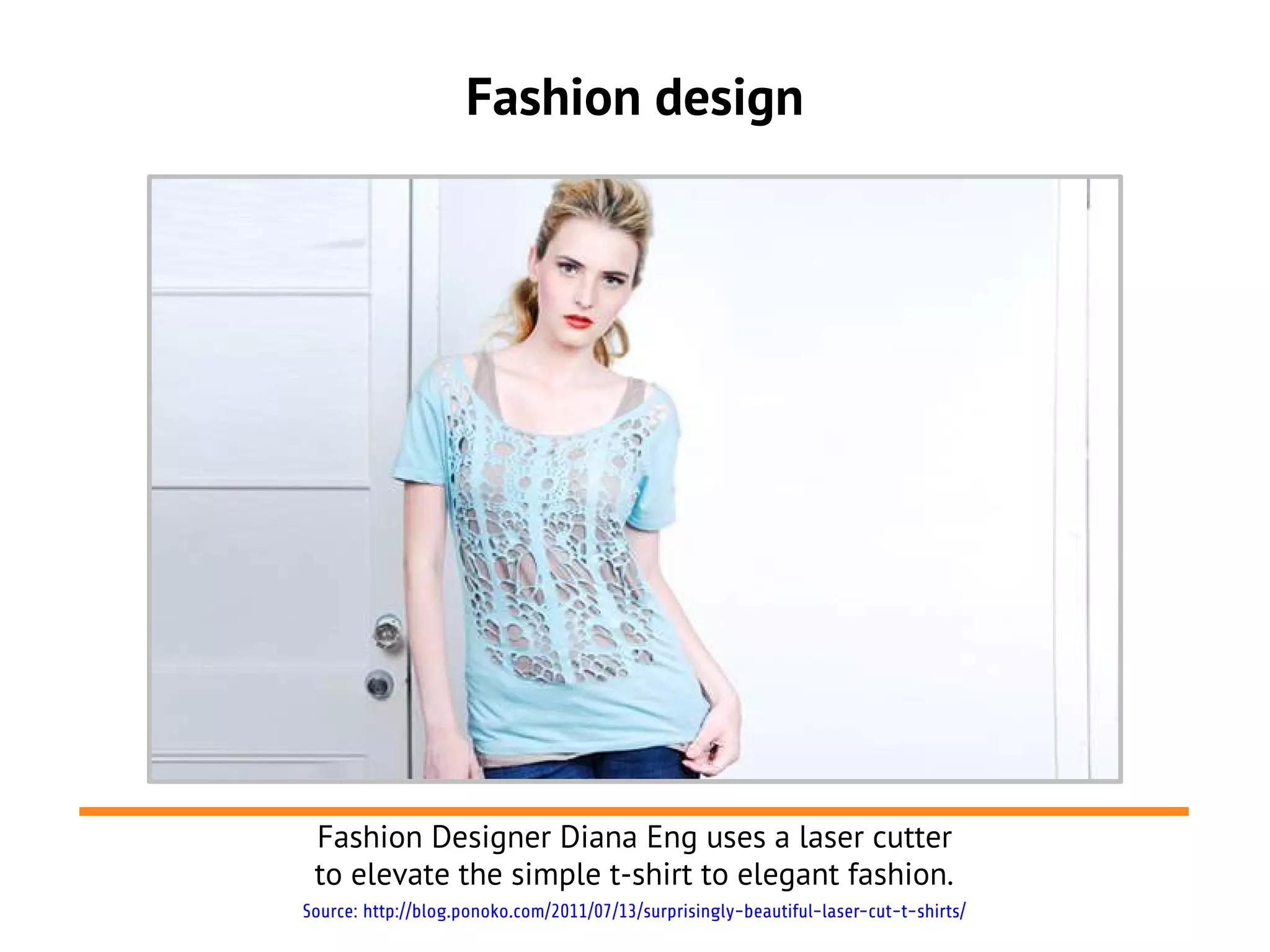 Fashion design




 Fashion Designer Diana Eng uses a laser cutter
 to elevate the simple t-shirt to elegant fashion.
Source: http://blog.ponoko.com/2011/07/13/surprisingly-beautiful-laser-cut-t-shirts/
 