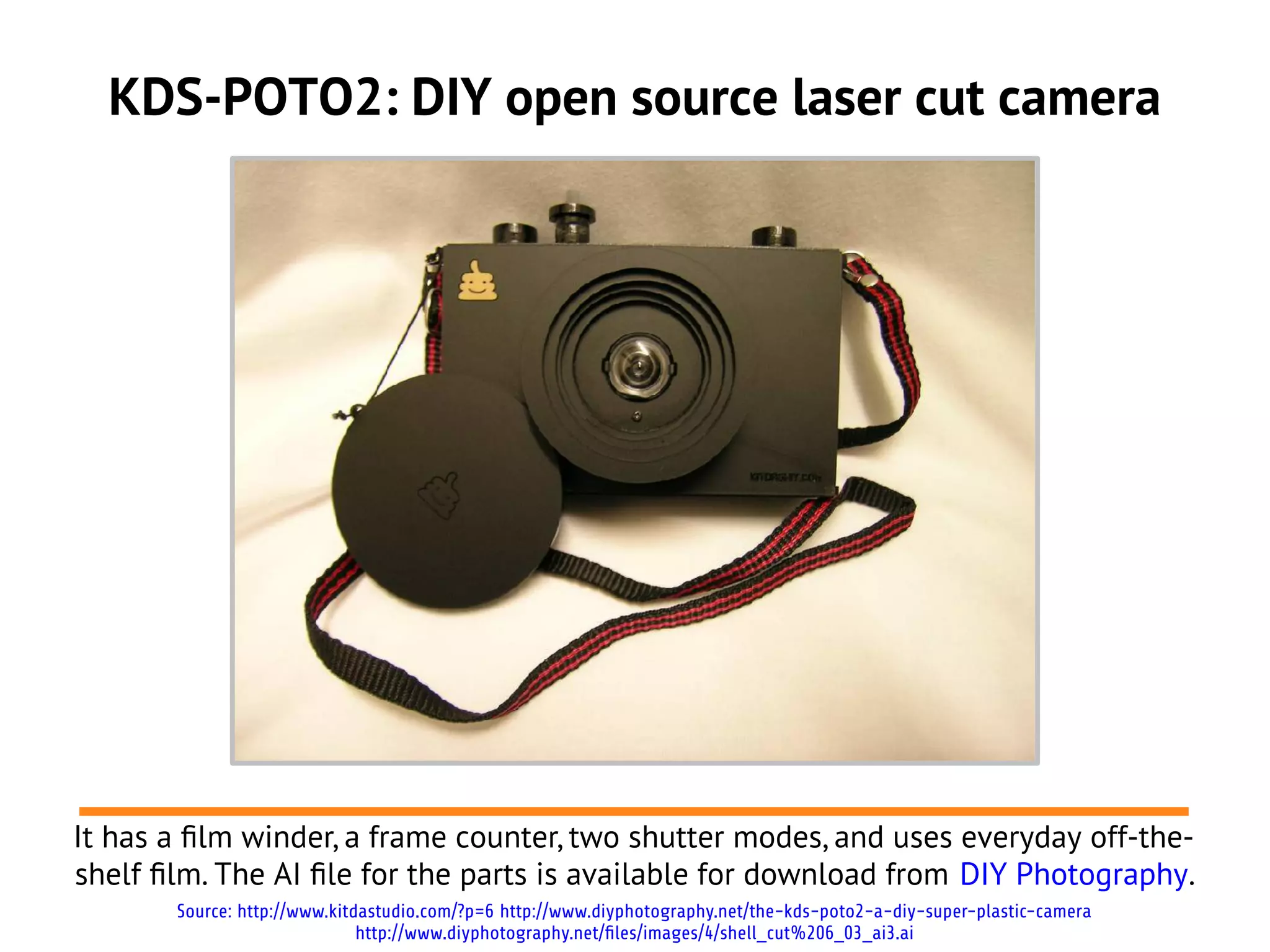 KDS-POTO2: DIY open source laser cut camera




It has a flm winder, a frame counter, two shutter modes, and uses everyday off-the-
shelf flm. The AI fle for the parts is available for download from DIY Photography.
       Source: http://www.kitdastudio.com/?p=6 http://www.diyphotography.net/the-kds-poto2-a-diy-super-plastic-camera
                              http://www.diyphotography.net/files/images/4/shell_cut%206_03_ai3.ai
 