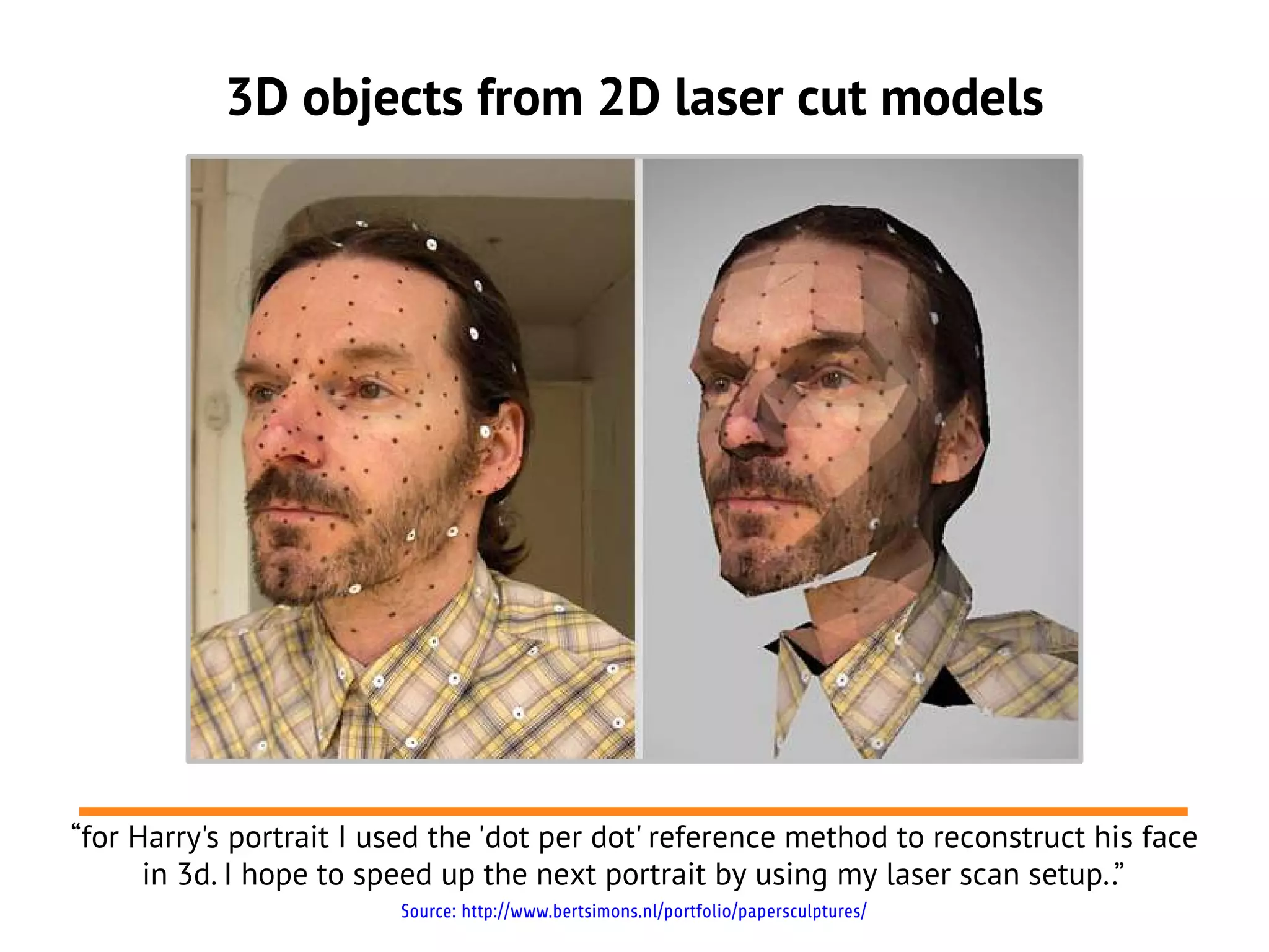 3D objects from 2D laser cut models




“for Harry's portrait I used the 'dot per dot' reference method to reconstruct his face
      in 3d. I hope to speed up the next portrait by using my laser scan setup..”
                         Source: http://www.bertsimons.nl/portfolio/papersculptures/
 