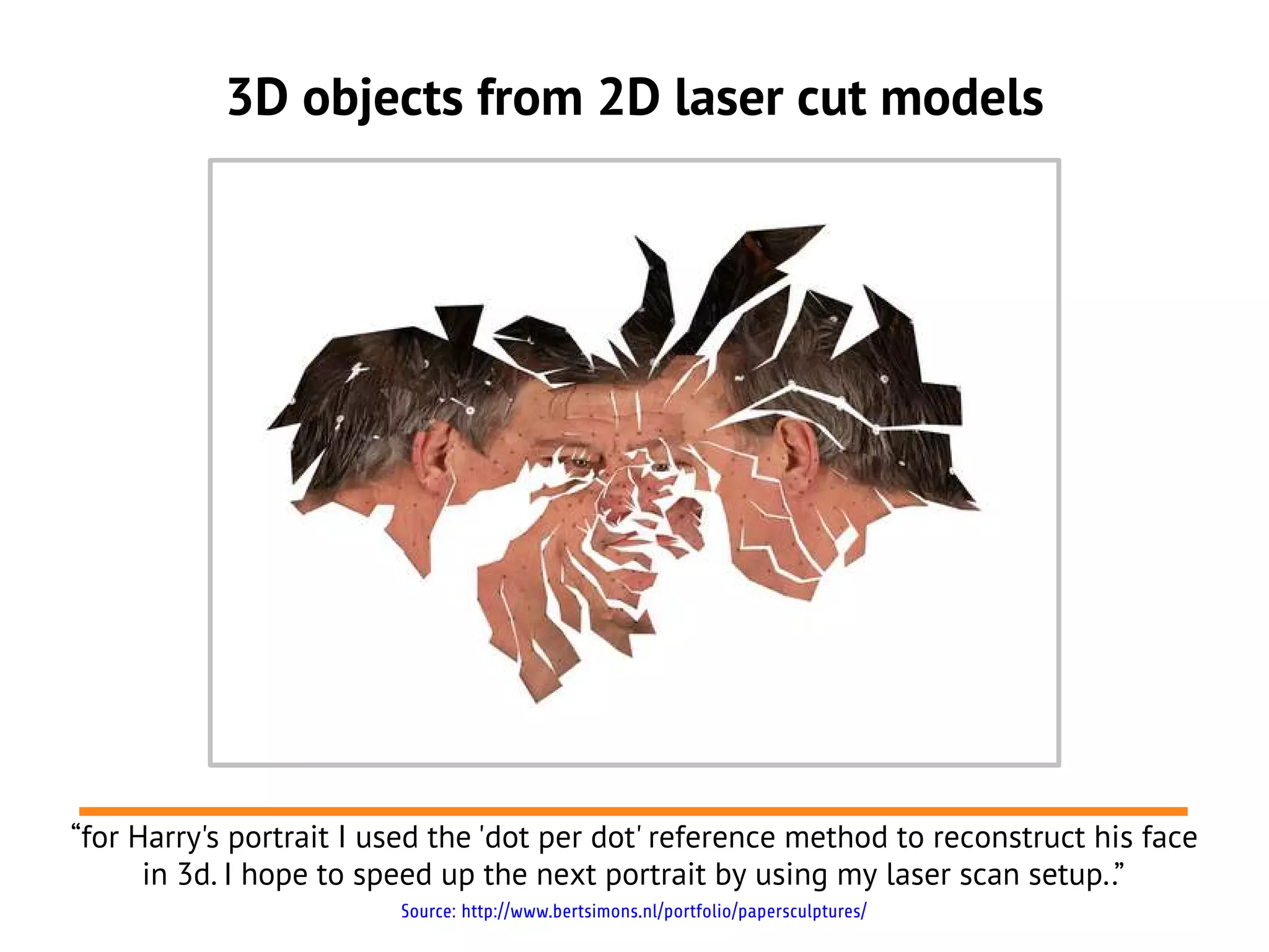 3D objects from 2D laser cut models




“for Harry's portrait I used the 'dot per dot' reference method to reconstruct his face
      in 3d. I hope to speed up the next portrait by using my laser scan setup..”
                         Source: http://www.bertsimons.nl/portfolio/papersculptures/
 