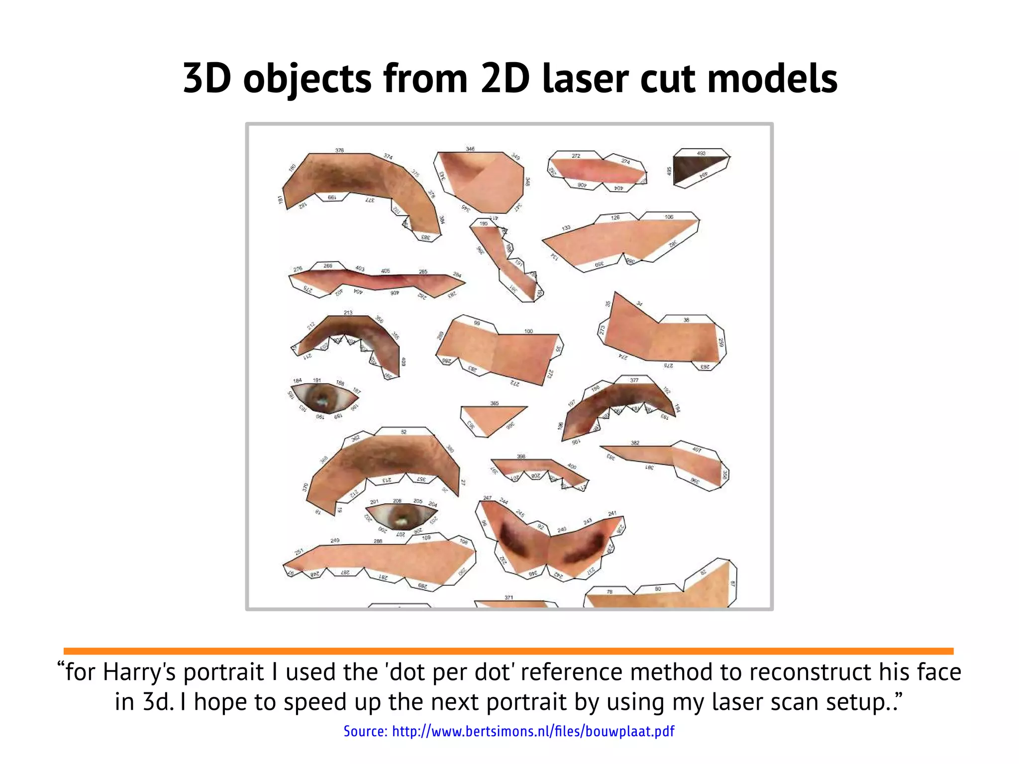 3D objects from 2D laser cut models




“for Harry's portrait I used the 'dot per dot' reference method to reconstruct his face
      in 3d. I hope to speed up the next portrait by using my laser scan setup..”
                           Source: http://www.bertsimons.nl/files/bouwplaat.pdf
 