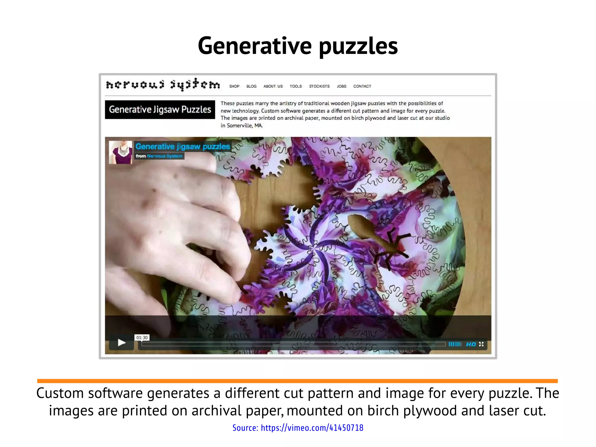 Generative puzzles




Custom software generates a different cut pattern and image for every puzzle. The
 images are printed on archival paper, mounted on birch plywood and laser cut.
                              Source: https://vimeo.com/41450718
 