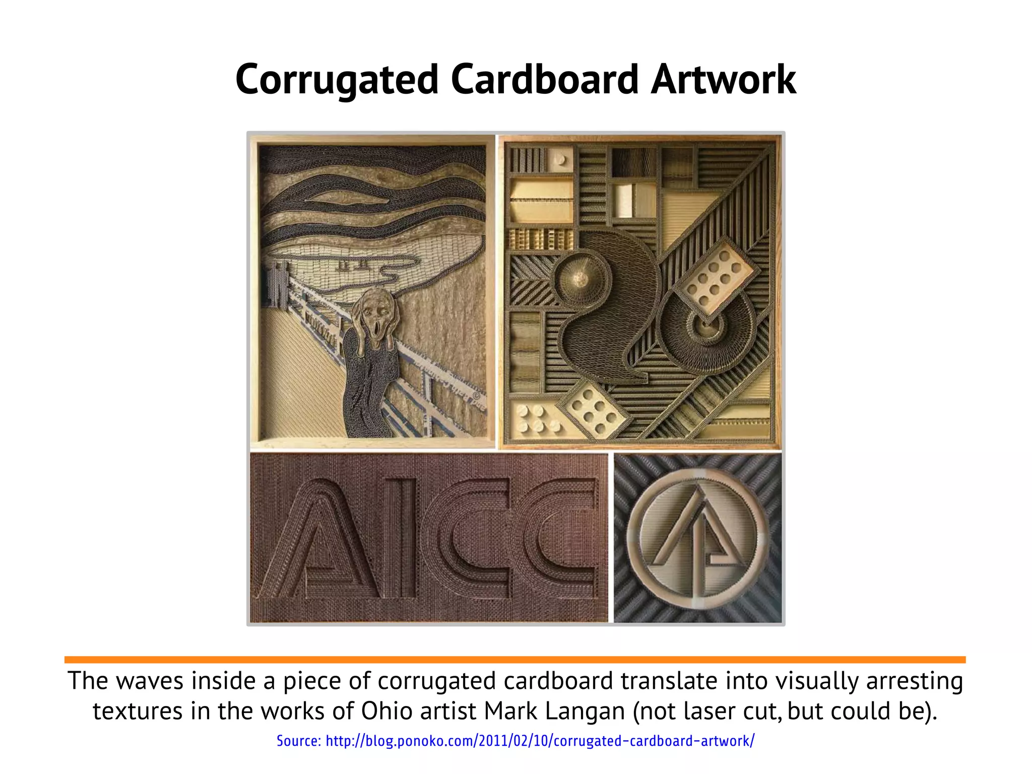 Corrugated Cardboard Artwork




The waves inside a piece of corrugated cardboard translate into visually arresting
  textures in the works of Ohio artist Mark Langan (not laser cut, but could be).
                   Source: http://blog.ponoko.com/2011/02/10/corrugated-cardboard-artwork/
 