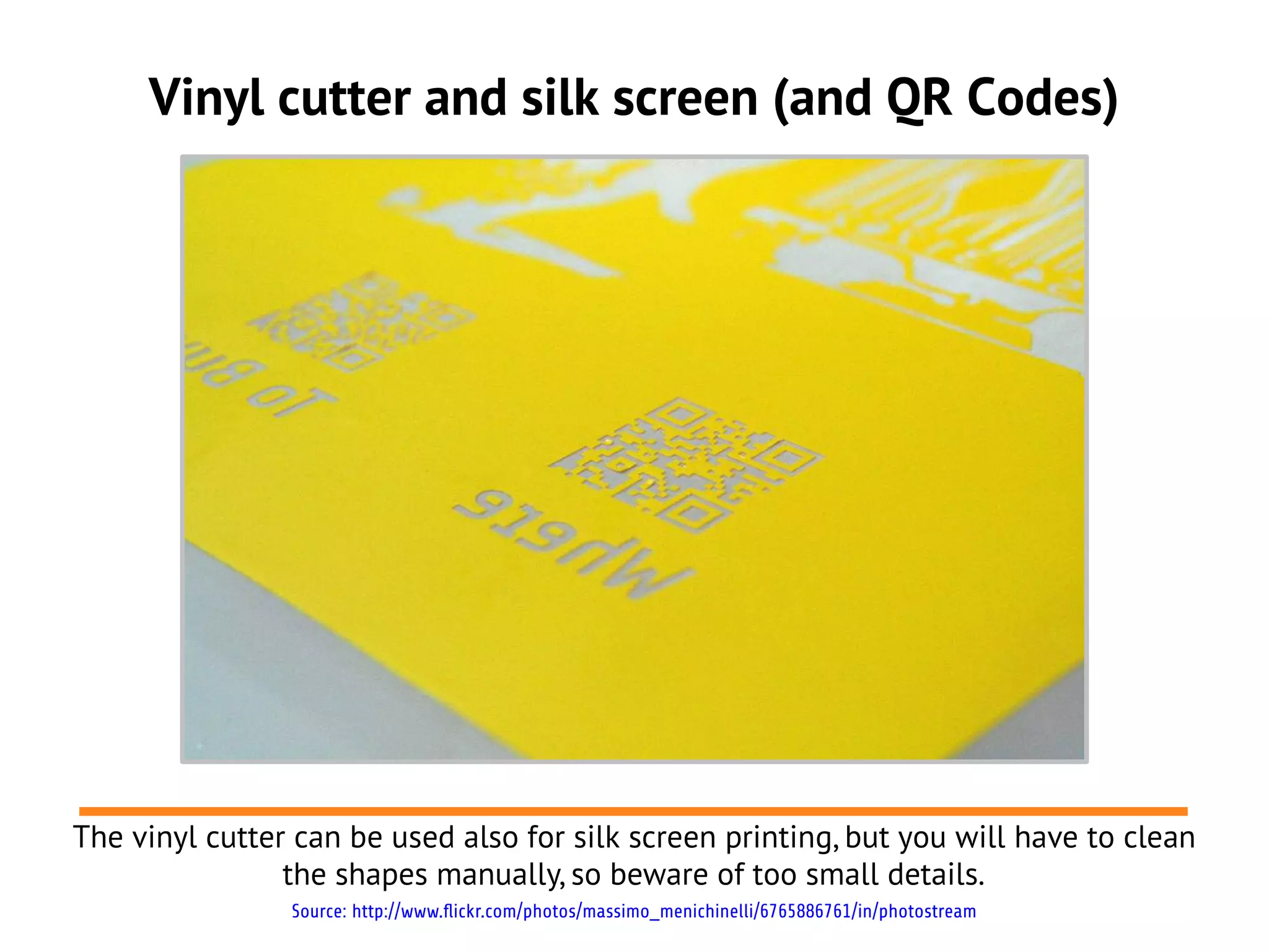 Vinyl cutter and silk screen (and QR Codes)




The vinyl cutter can be used also for silk screen printing, but you will have to clean
                the shapes manually, so beware of too small details.
                Source: http://www.flickr.com/photos/massimo_menichinelli/6765886761/in/photostream
 