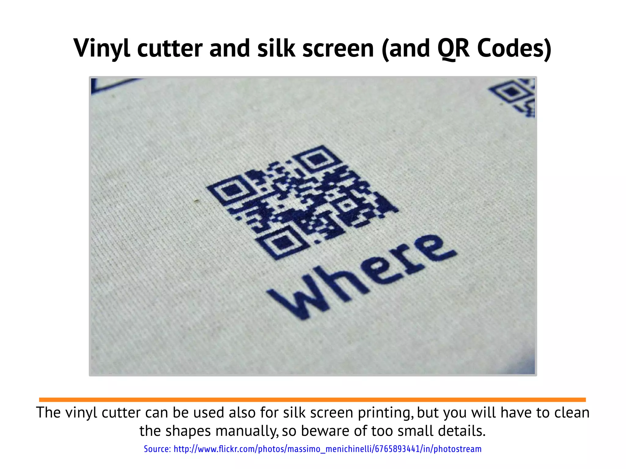 Vinyl cutter and silk screen (and QR Codes)




The vinyl cutter can be used also for silk screen printing, but you will have to clean
                the shapes manually, so beware of too small details.
                Source: http://www.flickr.com/photos/massimo_menichinelli/6765893441/in/photostream
 