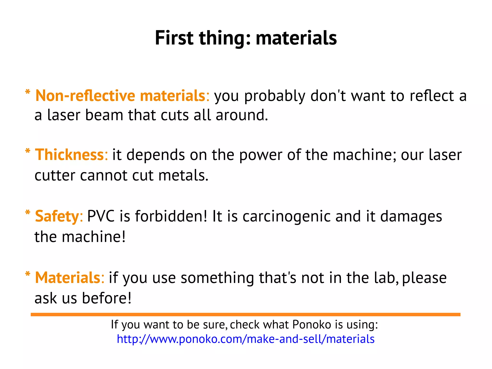 First thing: materials

* Non-reflective materials: you probably don't want to reflect a
  a laser beam that cuts all around.

* Thickness: it depends on the power of the machine; our laser
  cutter cannot cut metals.

* Safety: PVC is forbidden! It is carcinogenic and it damages
  the machine!

* Materials: if you use something that's not in the lab, please
  ask us before!
            If you want to be sure, check what Ponoko is using:
              http://www.ponoko.com/make-and-sell/materials
 
