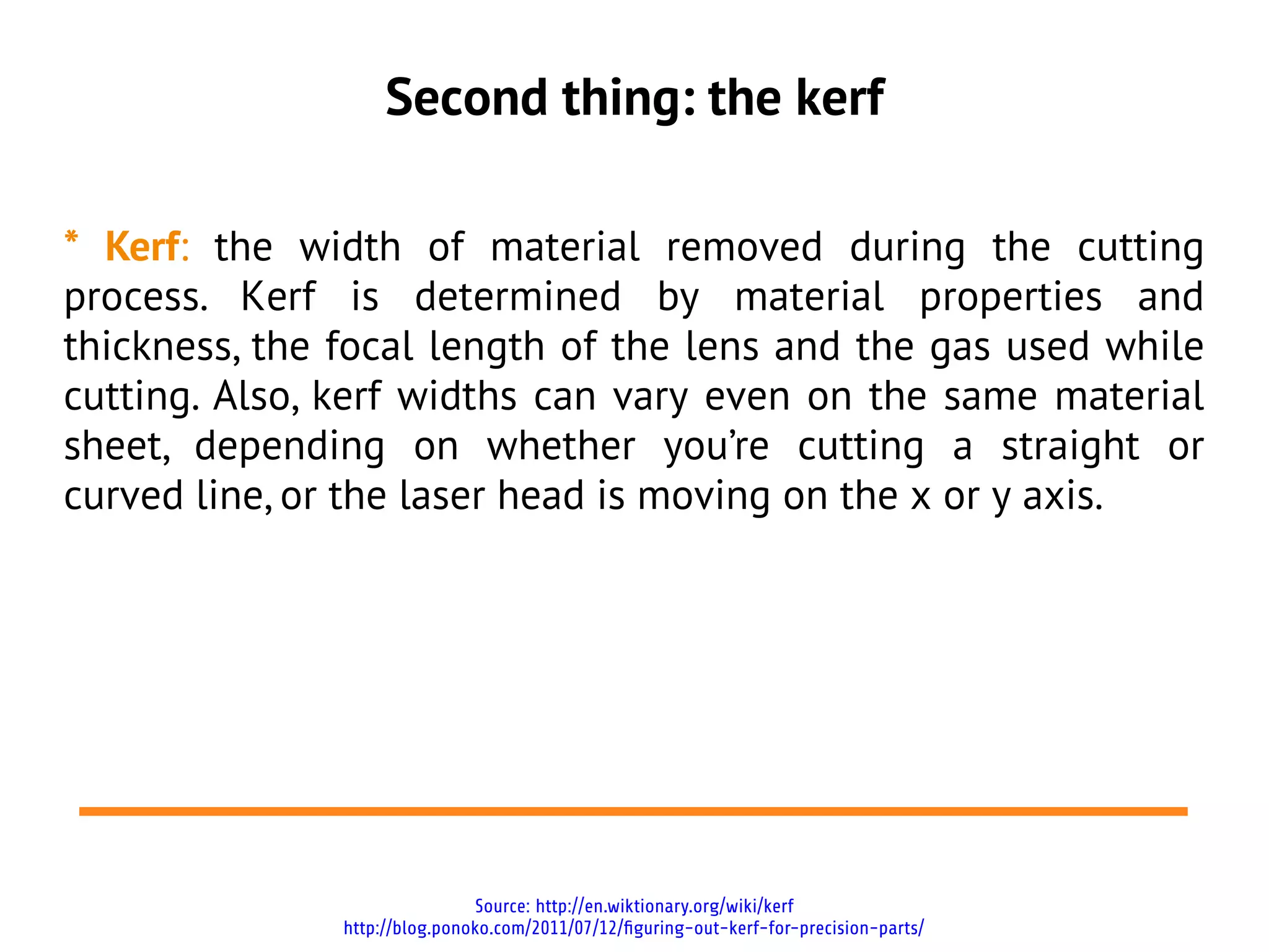 Second thing: the kerf

* Kerf: the width of material removed during the cutting
process. Kerf is determined by material properties and
thickness, the focal length of the lens and the gas used while
cutting. Also, kerf widths can vary even on the same material
sheet, depending on whether you’re cutting a straight or
curved line, or the laser head is moving on the x or y axis.




                                Source: http://en.wiktionary.org/wiki/kerf
               http://blog.ponoko.com/2011/07/12/figuring-out-kerf-for-precision-parts/
 