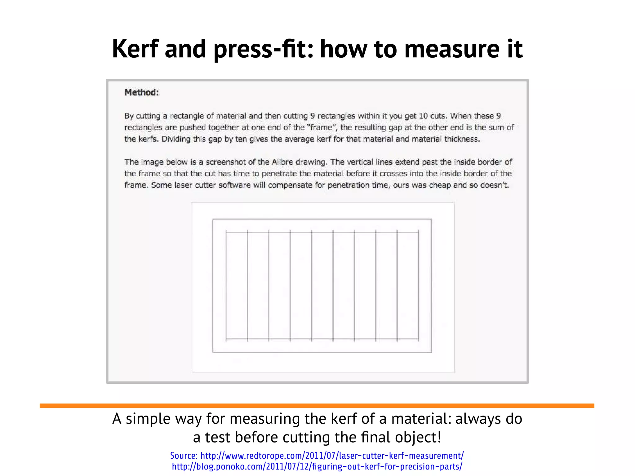 Kerf and press-ft: how to measure it




A simple way for measuring the kerf of a material: always do
           a test before cutting the fnal object!
        Source: http://www.redtorope.com/2011/07/laser-cutter-kerf-measurement/
        http://blog.ponoko.com/2011/07/12/figuring-out-kerf-for-precision-parts/
 