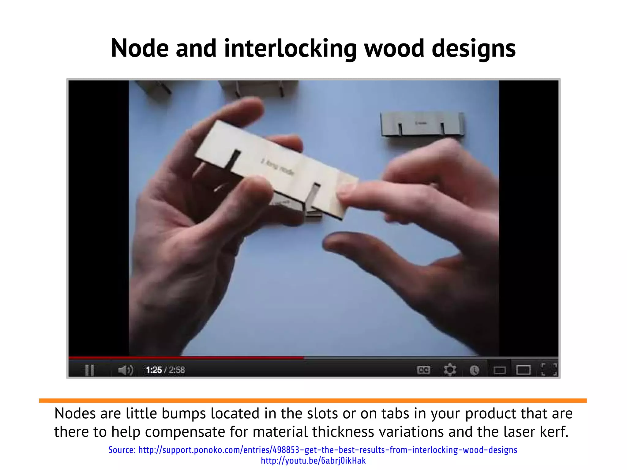 Node and interlocking wood designs




Nodes are little bumps located in the slots or on tabs in your product that are
there to help compensate for material thickness variations and the laser kerf.
        Source: http://support.ponoko.com/entries/498853-get-the-best-results-from-interlocking-wood-designs
                                               http://youtu.be/6abrj0ikHak
 
