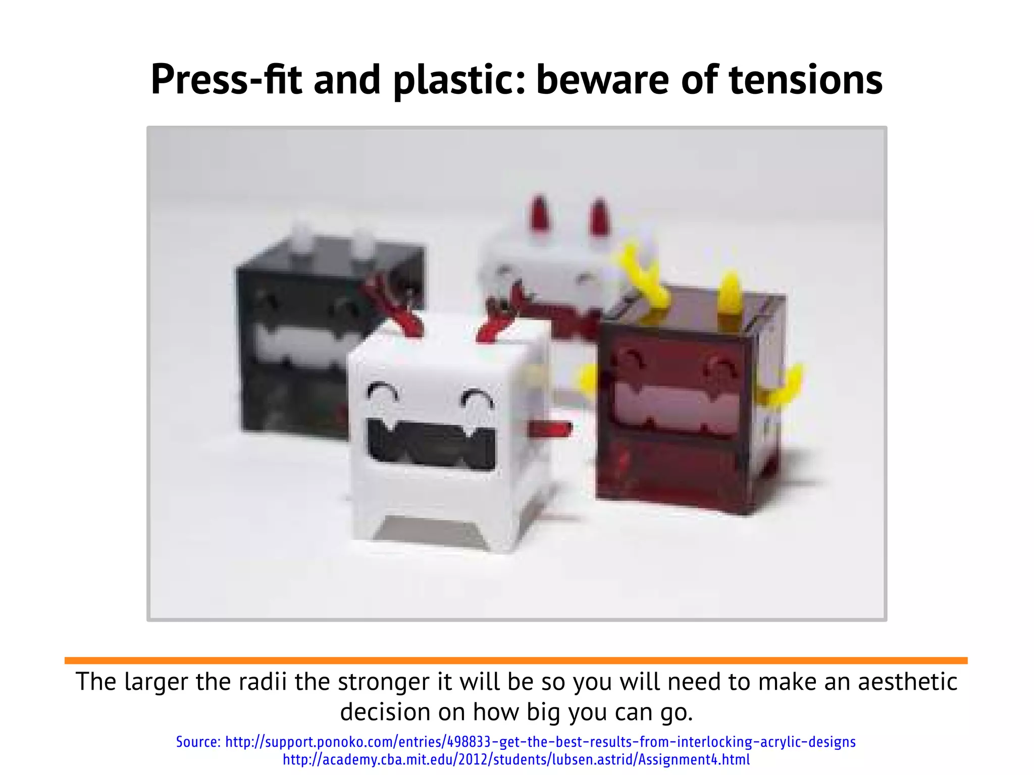 Press-ft and plastic: beware of tensions




The larger the radii the stronger it will be so you will need to make an aesthetic
                         decision on how big you can go.
         Source: http://support.ponoko.com/entries/498833-get-the-best-results-from-interlocking-acrylic-designs
                          http://academy.cba.mit.edu/2012/students/lubsen.astrid/Assignment4.html
 
