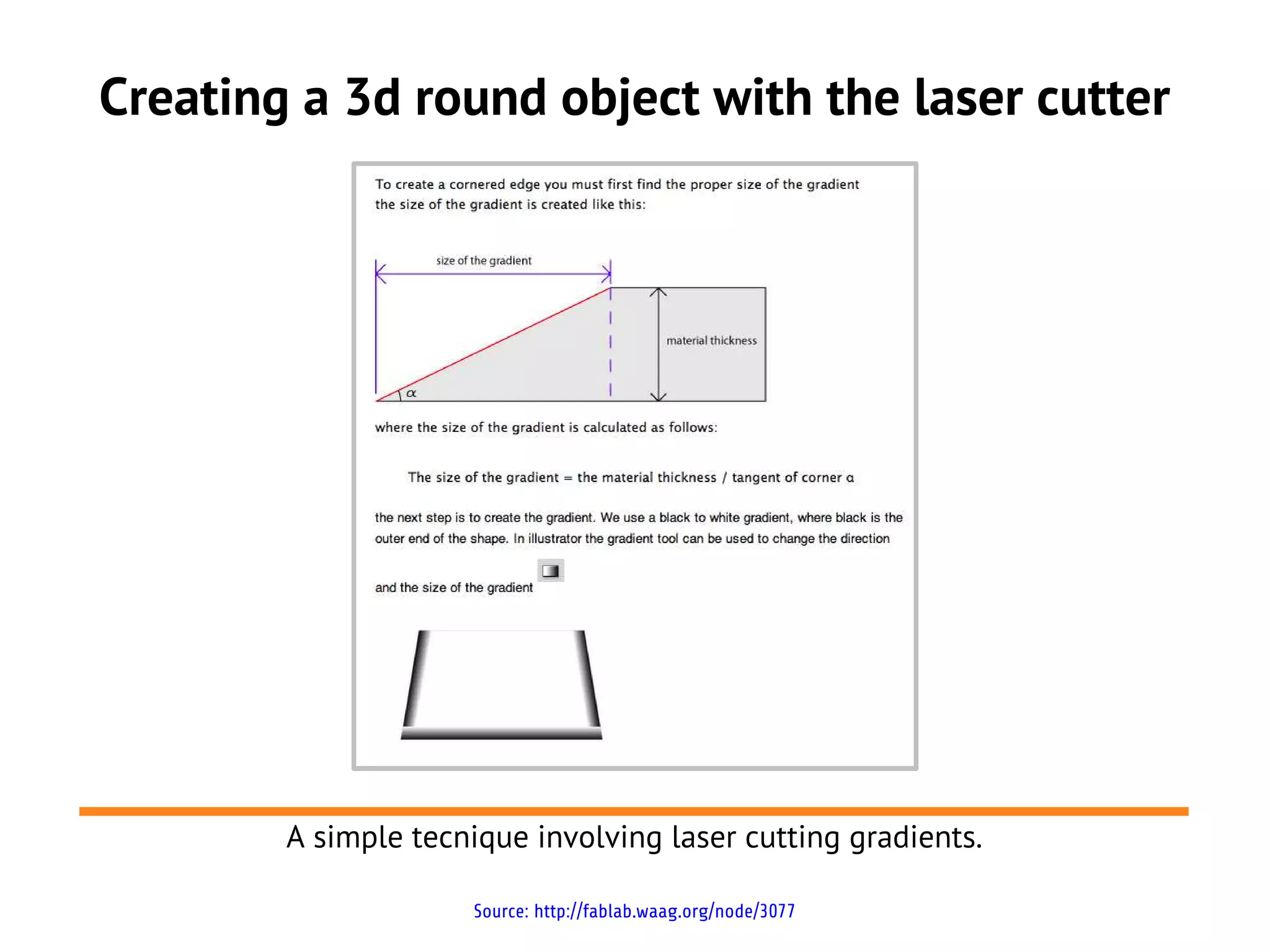 Creating a 3d round object with the laser cutter




        A simple tecnique involving laser cutting gradients.

                     Source: http://fablab.waag.org/node/3077
 