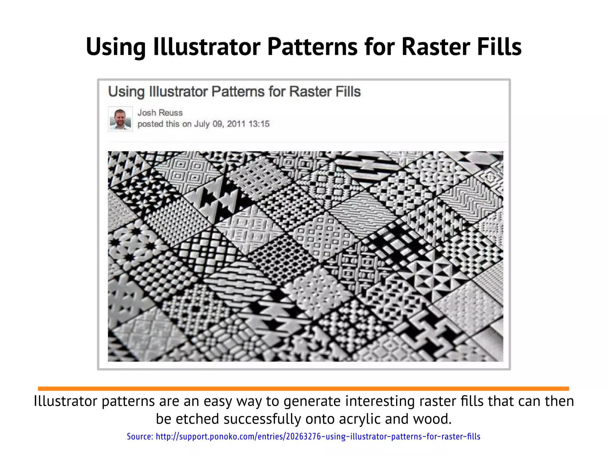 Using Illustrator Patterns for Raster Fills




Illustrator patterns are an easy way to generate interesting raster flls that can then
                    be etched successfully onto acrylic and wood.
              Source: http://support.ponoko.com/entries/20263276-using-illustrator-patterns-for-raster-fills
 