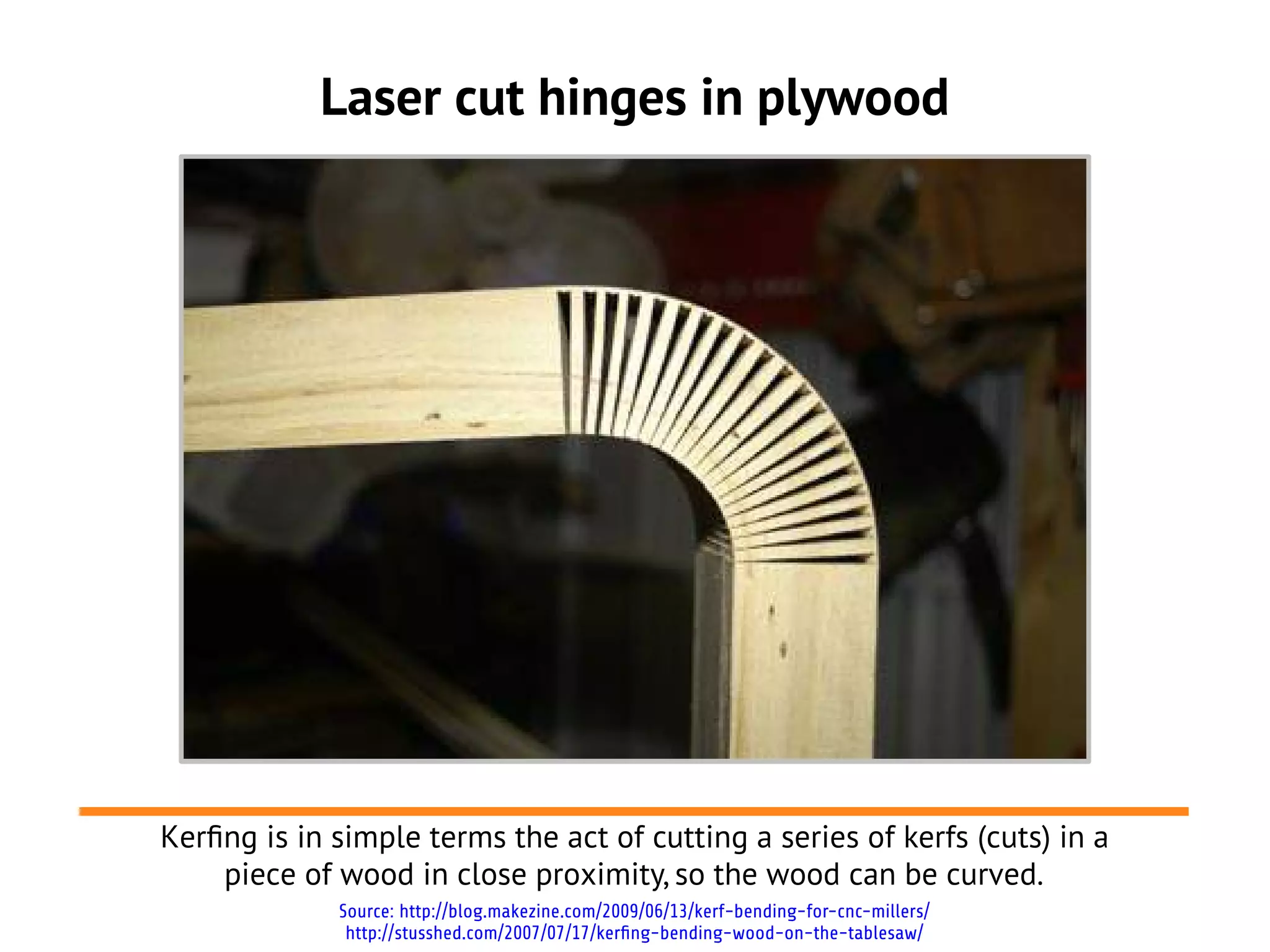 Laser cut hinges in plywood




Kerfng is in simple terms the act of cutting a series of kerfs (cuts) in a
    piece of wood in close proximity, so the wood can be curved.
             Source: http://blog.makezine.com/2009/06/13/kerf-bending-for-cnc-millers/
              http://stusshed.com/2007/07/17/kerfing-bending-wood-on-the-tablesaw/
 