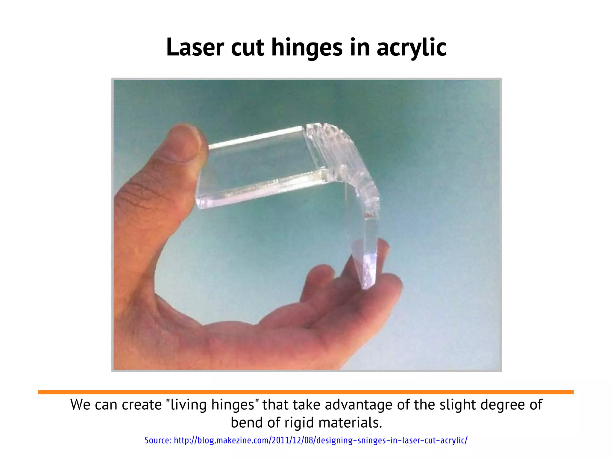 Laser cut hinges in acrylic




We can create "living hinges" that take advantage of the slight degree of
                         bend of rigid materials.
           Source: http://blog.makezine.com/2011/12/08/designing-sninges-in-laser-cut-acrylic/
 