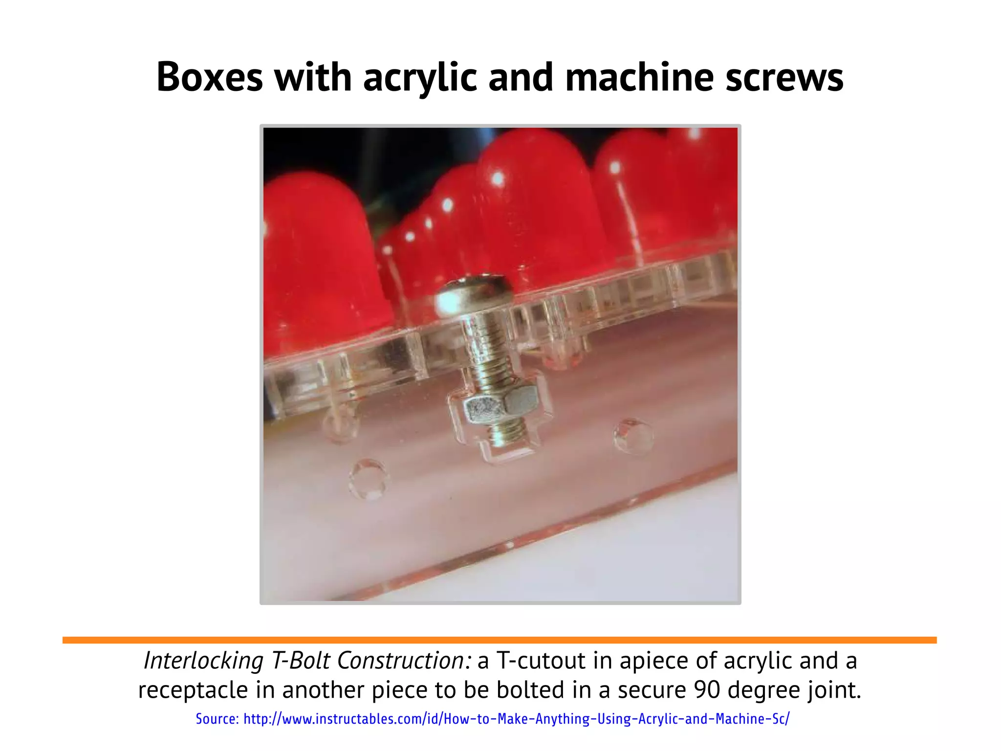Boxes with acrylic and machine screws




 Interlocking T-Bolt Construction: a T-cutout in apiece of acrylic and a
receptacle in another piece to be bolted in a secure 90 degree joint.
     Source: http://www.instructables.com/id/How-to-Make-Anything-Using-Acrylic-and-Machine-Sc/
 