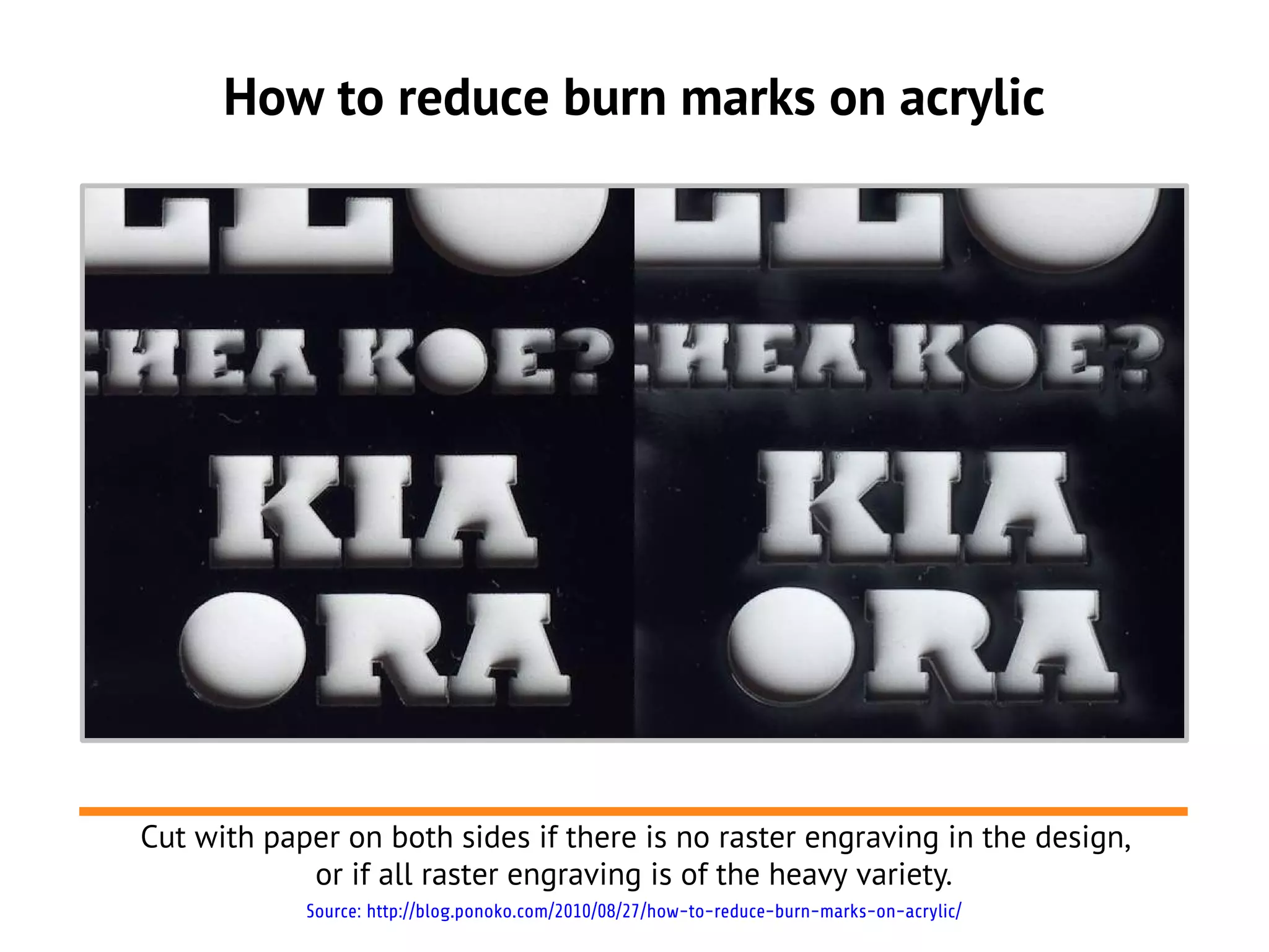 How to reduce burn marks on acrylic




Cut with paper on both sides if there is no raster engraving in the design,
            or if all raster engraving is of the heavy variety.
            Source: http://blog.ponoko.com/2010/08/27/how-to-reduce-burn-marks-on-acrylic/
 
