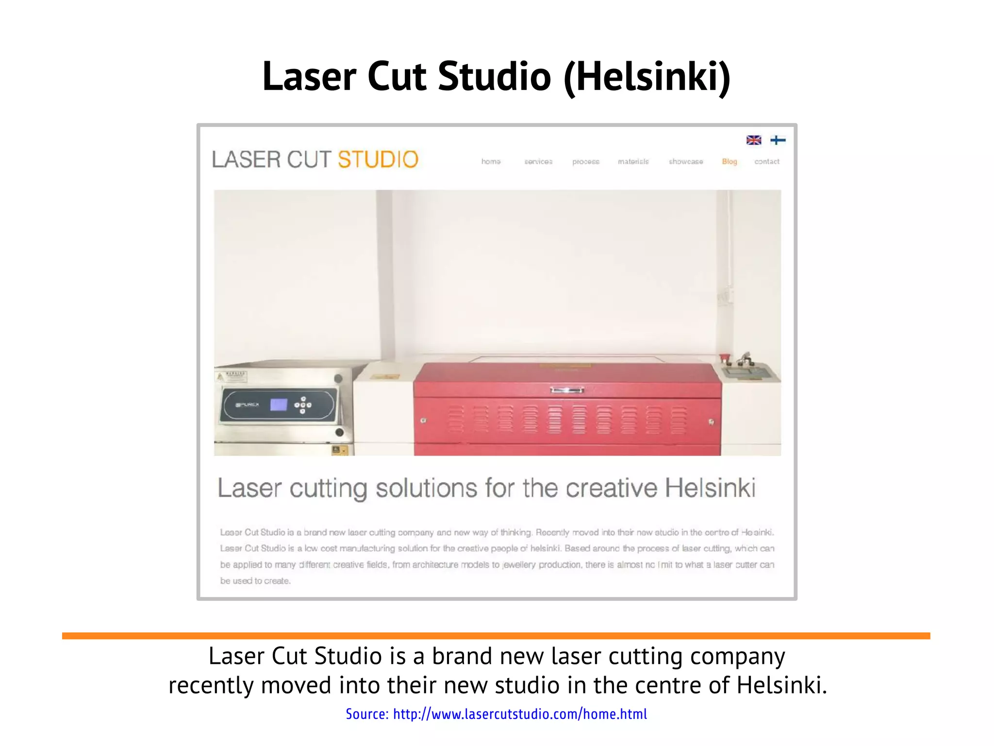 Laser Cut Studio (Helsinki)




    Laser Cut Studio is a brand new laser cutting company
recently moved into their new studio in the centre of Helsinki.
                Source: http://www.lasercutstudio.com/home.html
 