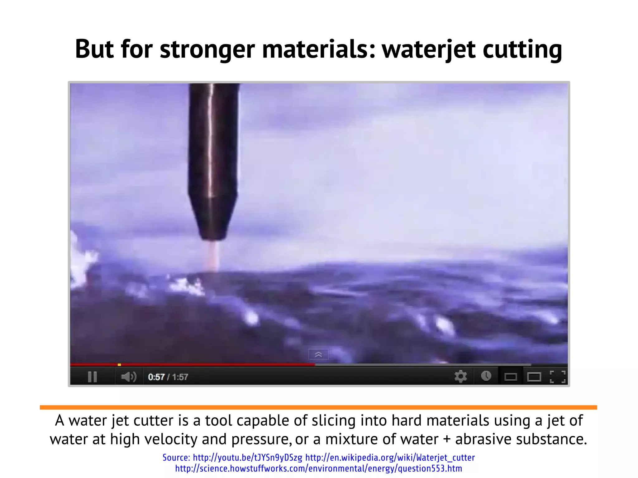 But for stronger materials: waterjet cutting
Source: http://youtu.be/tJYSn9yDSzg http://en.wikipedia.org/wiki/Waterjet_cutter
http://science.howstuffworks.com/environmental/energy/question553.htm
A water jet cutter is a tool capable of slicing into hard materials using a jet of
water at high velocity and pressure, or a mixture of water + abrasive substance.
A water jet cutter is a tool capable of slicing into hard materials using a jet of
water at high velocity and pressure, or a mixture of water + abrasive substance.
 