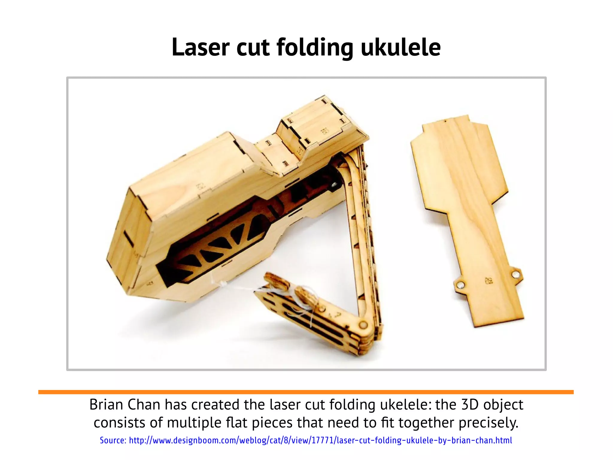 Laser cut folding ukulele
Brian Chan has created the laser cut folding ukelele: the 3D object
consists of multiple flat pieces that need to ft together precisely.
Source: http://www.designboom.com/weblog/cat/8/view/17771/laser-cut-folding-ukulele-by-brian-chan.html
 