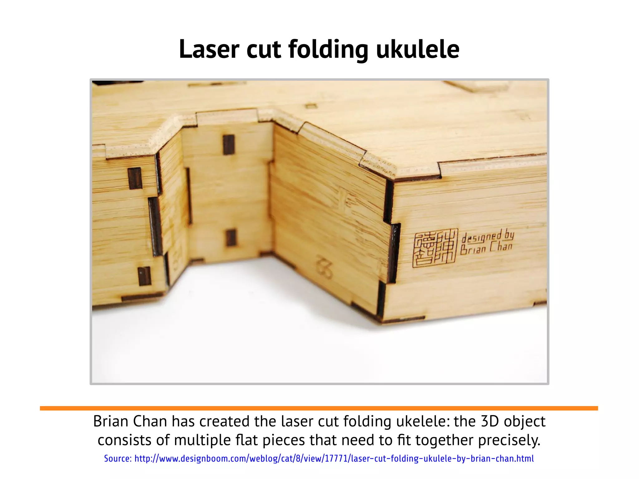 Laser cut folding ukulele
Brian Chan has created the laser cut folding ukelele: the 3D object
consists of multiple flat pieces that need to ft together precisely.
Source: http://www.designboom.com/weblog/cat/8/view/17771/laser-cut-folding-ukulele-by-brian-chan.html
 