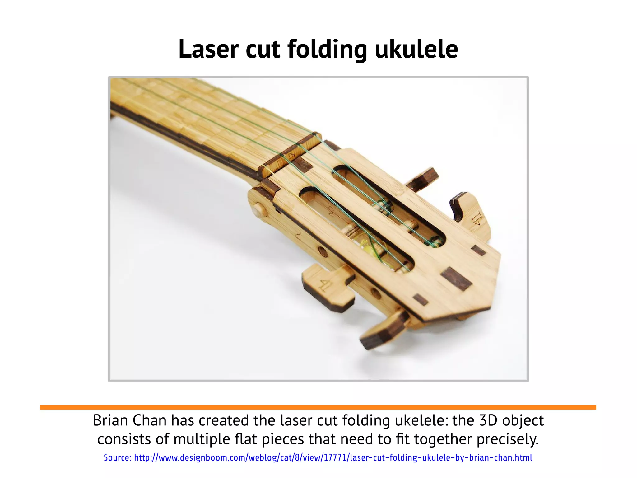 Laser cut folding ukulele
Brian Chan has created the laser cut folding ukelele: the 3D object
consists of multiple flat pieces that need to ft together precisely.
Source: http://www.designboom.com/weblog/cat/8/view/17771/laser-cut-folding-ukulele-by-brian-chan.html
 