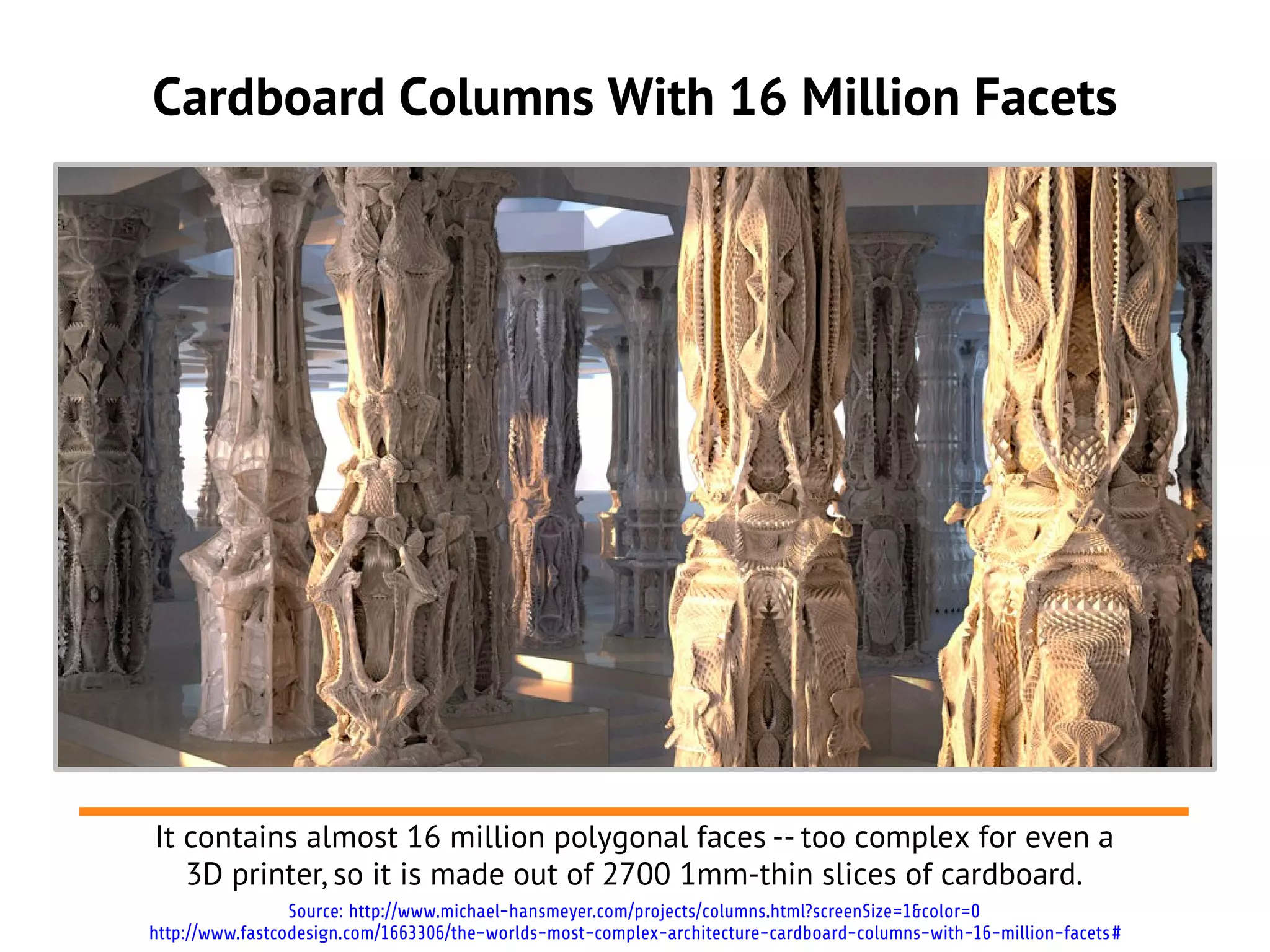 Cardboard Columns With 16 Million Facets
It contains almost 16 million polygonal faces -- too complex for even a
3D printer, so it is made out of 2700 1mm-thin slices of cardboard.
Source: http://www.michael-hansmeyer.com/projects/columns.html?screenSize=1&color=0
http://www.fastcodesign.com/1663306/the-worlds-most-complex-architecture-cardboard-columns-with-16-million-facets#
 