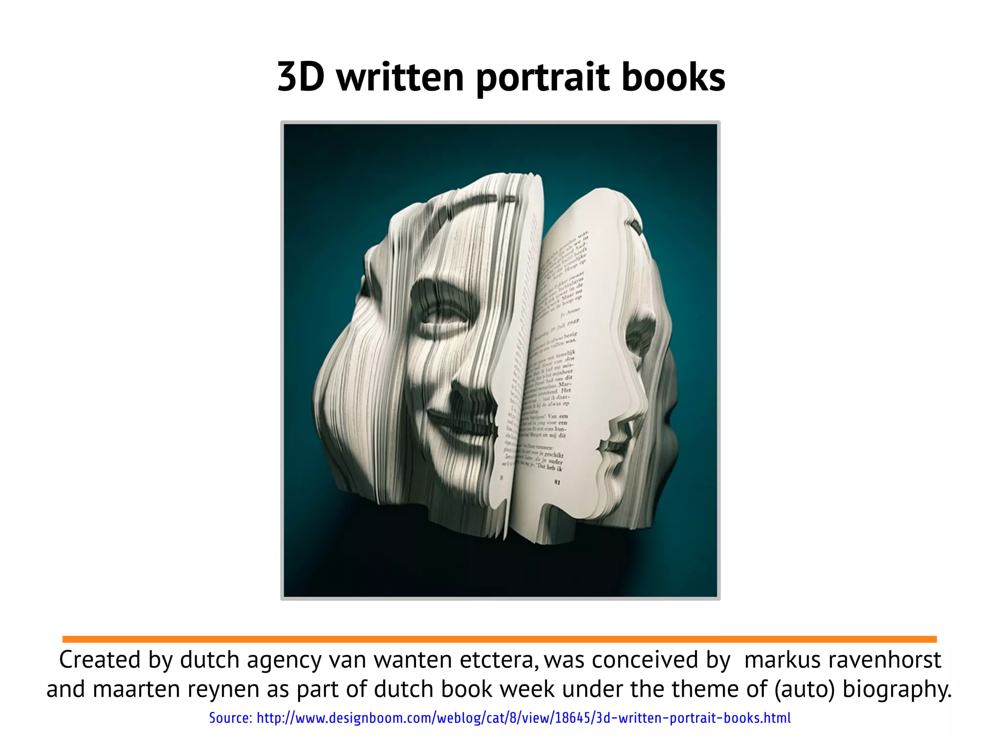 3D written portrait books
Created by dutch agency van wanten etctera, was conceived by markus ravenhorst
and maarten reynen as part of dutch book week under the theme of (auto) biography.
Source: http://www.designboom.com/weblog/cat/8/view/18645/3d-written-portrait-books.html
 