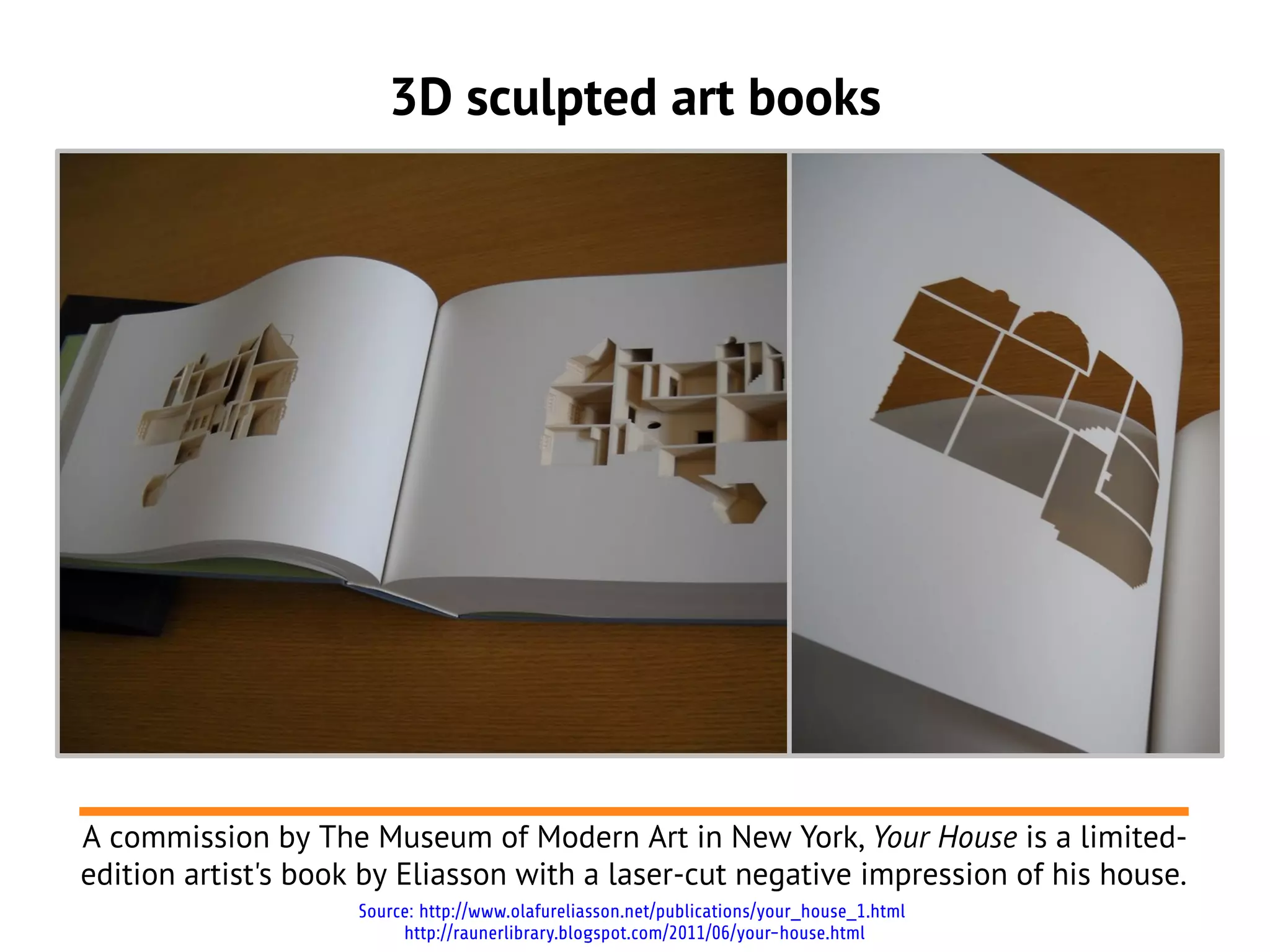 3D sculpted art books
A commission by The Museum of Modern Art in New York, Your House is a limited-
edition artist's book by Eliasson with a laser-cut negative impression of his house.
Source: http://www.olafureliasson.net/publications/your_house_1.html
http://raunerlibrary.blogspot.com/2011/06/your-house.html
 