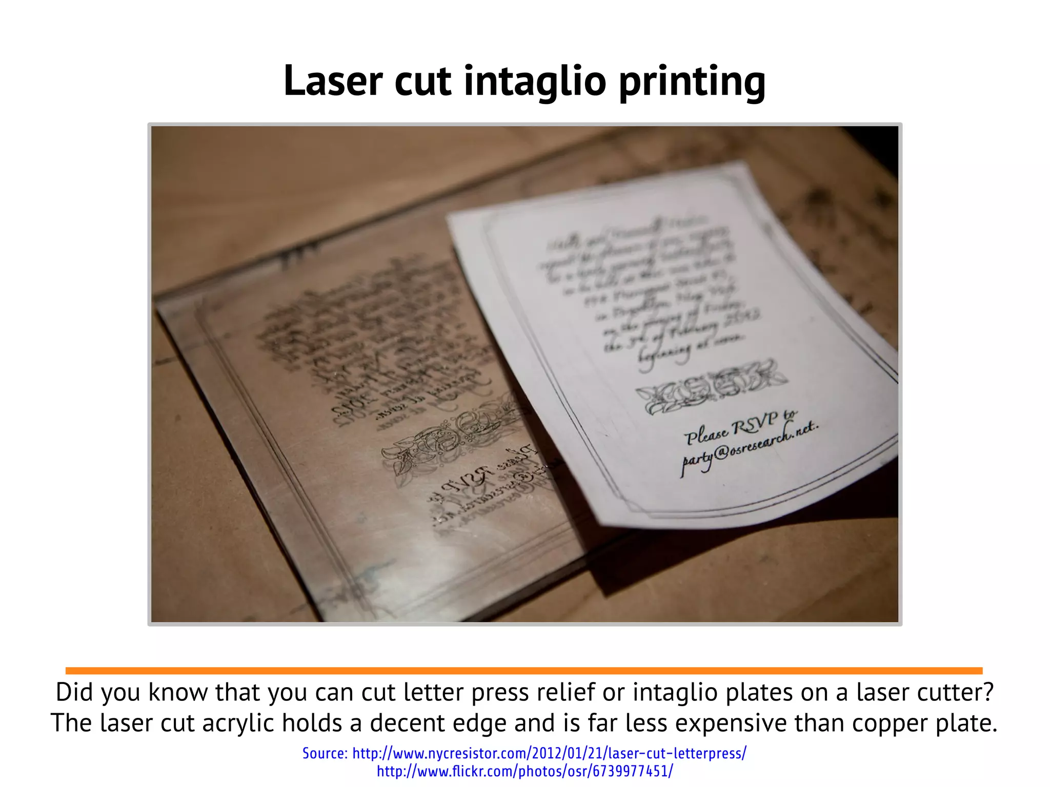 Laser cut intaglio printing
Did you know that you can cut letter press relief or intaglio plates on a laser cutter?
The laser cut acrylic holds a decent edge and is far less expensive than copper plate.
Source: http://www.nycresistor.com/2012/01/21/laser-cut-letterpress/
http://www.flickr.com/photos/osr/6739977451/
 
