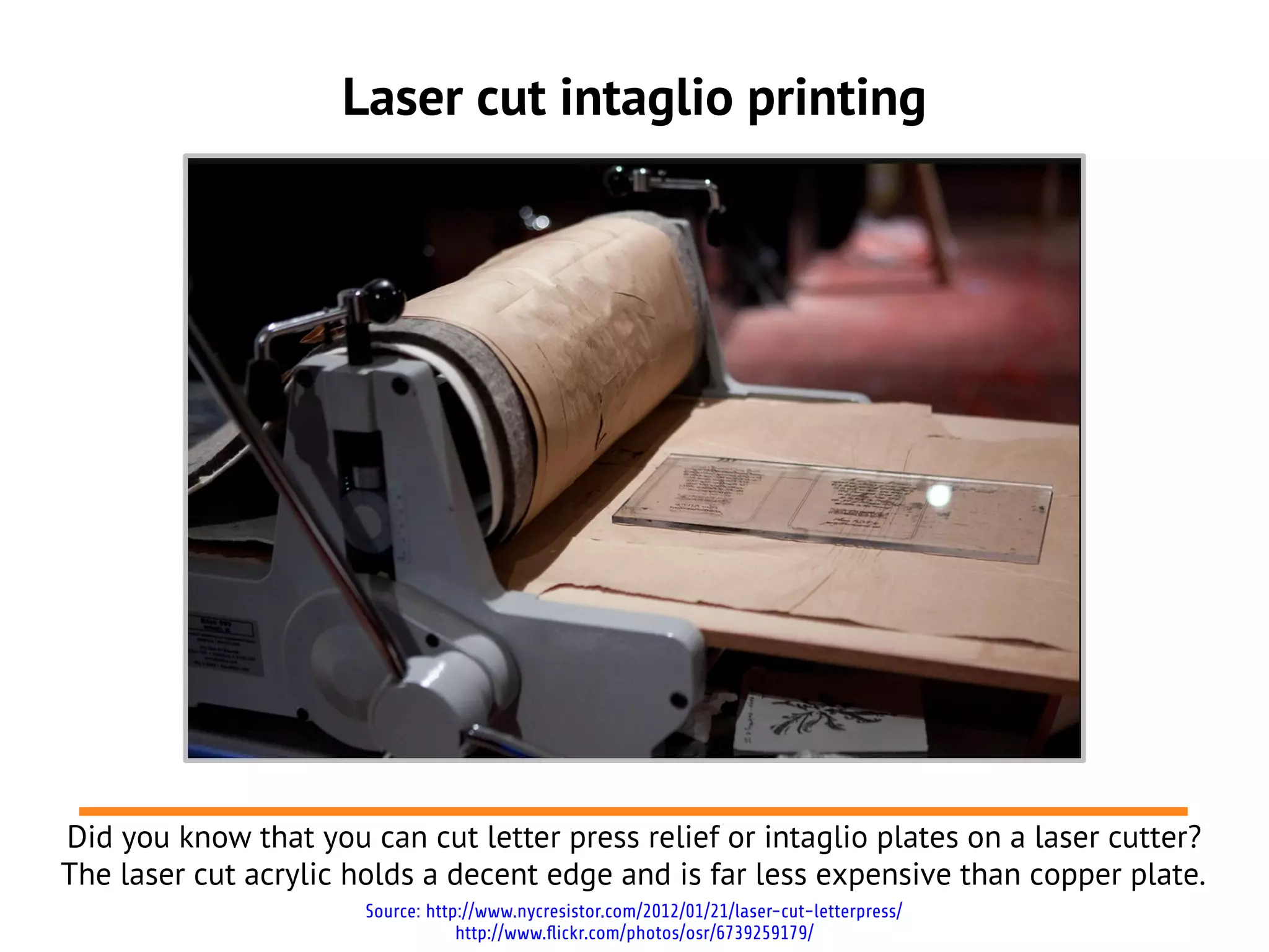 Laser cut intaglio printing
Did you know that you can cut letter press relief or intaglio plates on a laser cutter?
The laser cut acrylic holds a decent edge and is far less expensive than copper plate.
Source: http://www.nycresistor.com/2012/01/21/laser-cut-letterpress/
http://www.flickr.com/photos/osr/6739259179/
 