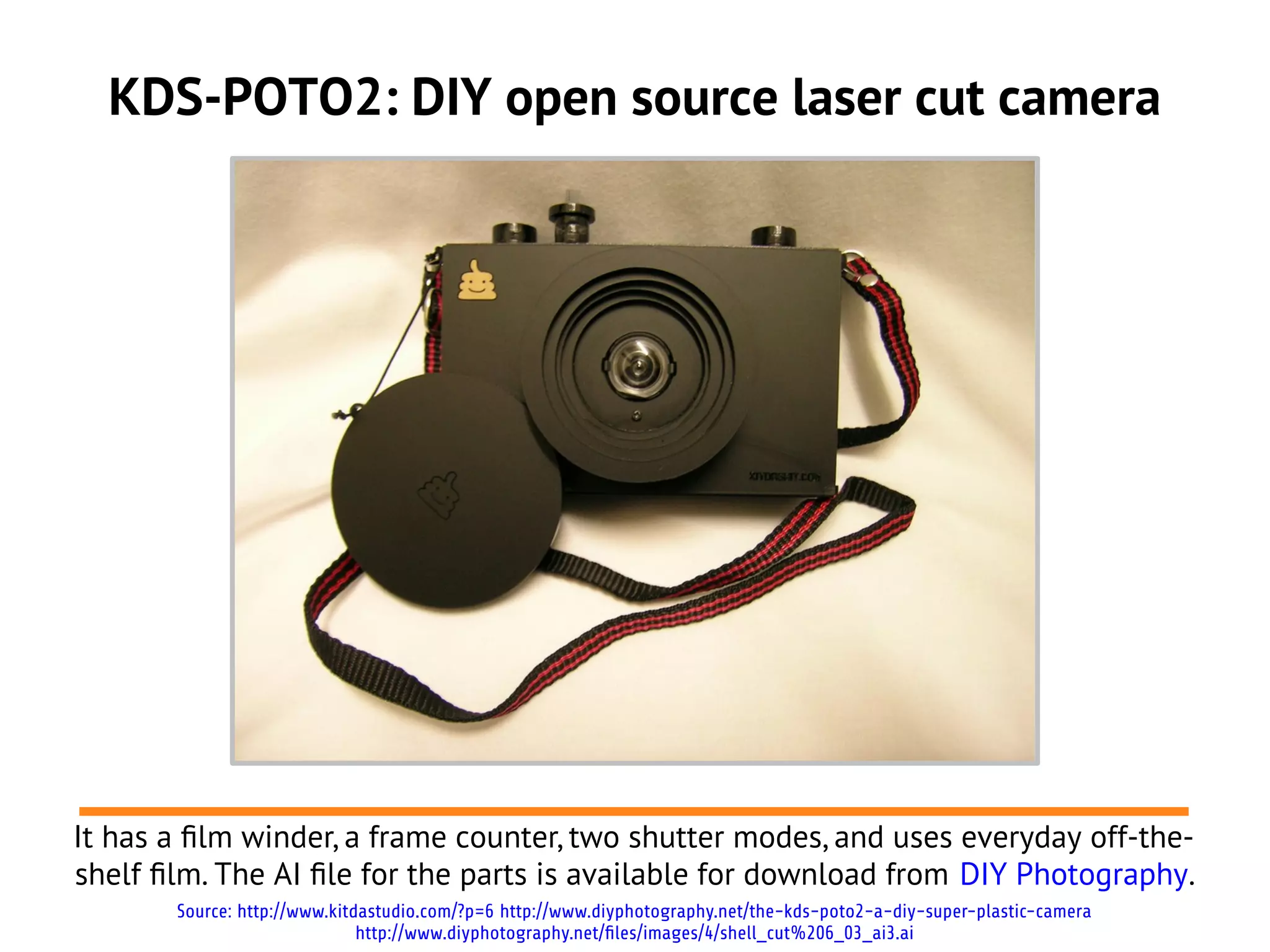 KDS-POTO2: DIY open source laser cut camera
It has a flm winder, a frame counter, two shutter modes, and uses everyday off-the-
shelf flm. The AI fle for the parts is available for download from DIY Photography.
Source: http://www.kitdastudio.com/?p=6 http://www.diyphotography.net/the-kds-poto2-a-diy-super-plastic-camera
http://www.diyphotography.net/files/images/4/shell_cut%206_03_ai3.ai
 