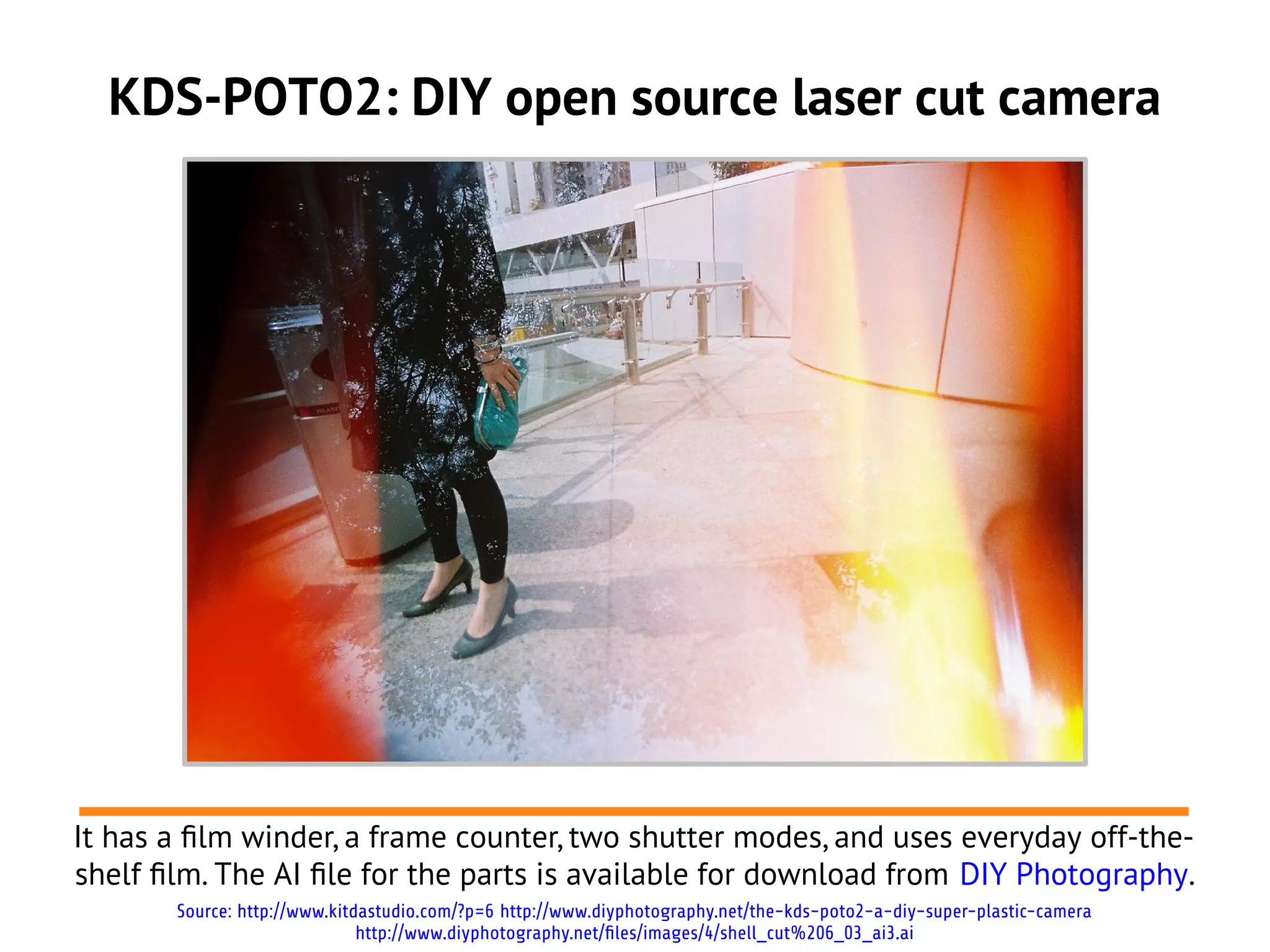 KDS-POTO2: DIY open source laser cut camera
It has a flm winder, a frame counter, two shutter modes, and uses everyday off-the-
shelf flm. The AI fle for the parts is available for download from DIY Photography.
Source: http://www.kitdastudio.com/?p=6 http://www.diyphotography.net/the-kds-poto2-a-diy-super-plastic-camera
http://www.diyphotography.net/files/images/4/shell_cut%206_03_ai3.ai
 