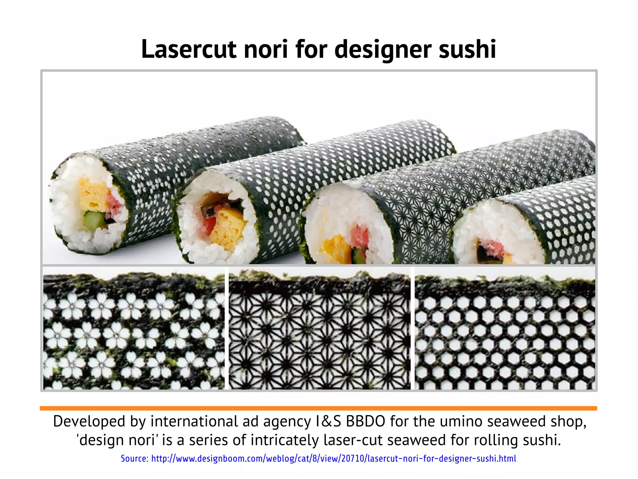 Lasercut nori for designer sushi
Developed by international ad agency I&S BBDO for the umino seaweed shop,
'design nori' is a series of intricately laser-cut seaweed for rolling sushi.
Source: http://www.designboom.com/weblog/cat/8/view/20710/lasercut-nori-for-designer-sushi.html
 