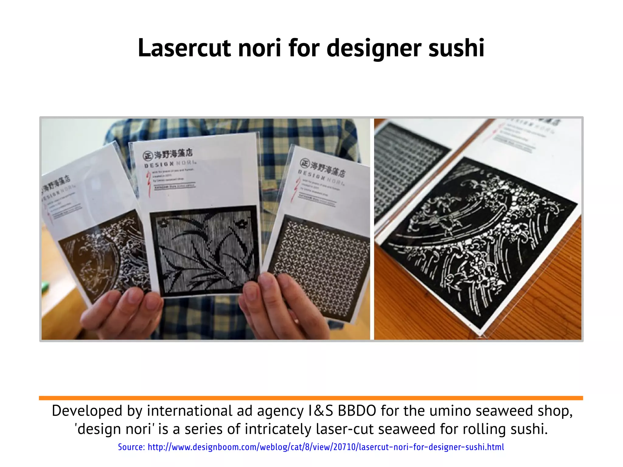 Lasercut nori for designer sushi
Developed by international ad agency I&S BBDO for the umino seaweed shop,
'design nori' is a series of intricately laser-cut seaweed for rolling sushi.
Source: http://www.designboom.com/weblog/cat/8/view/20710/lasercut-nori-for-designer-sushi.html
 