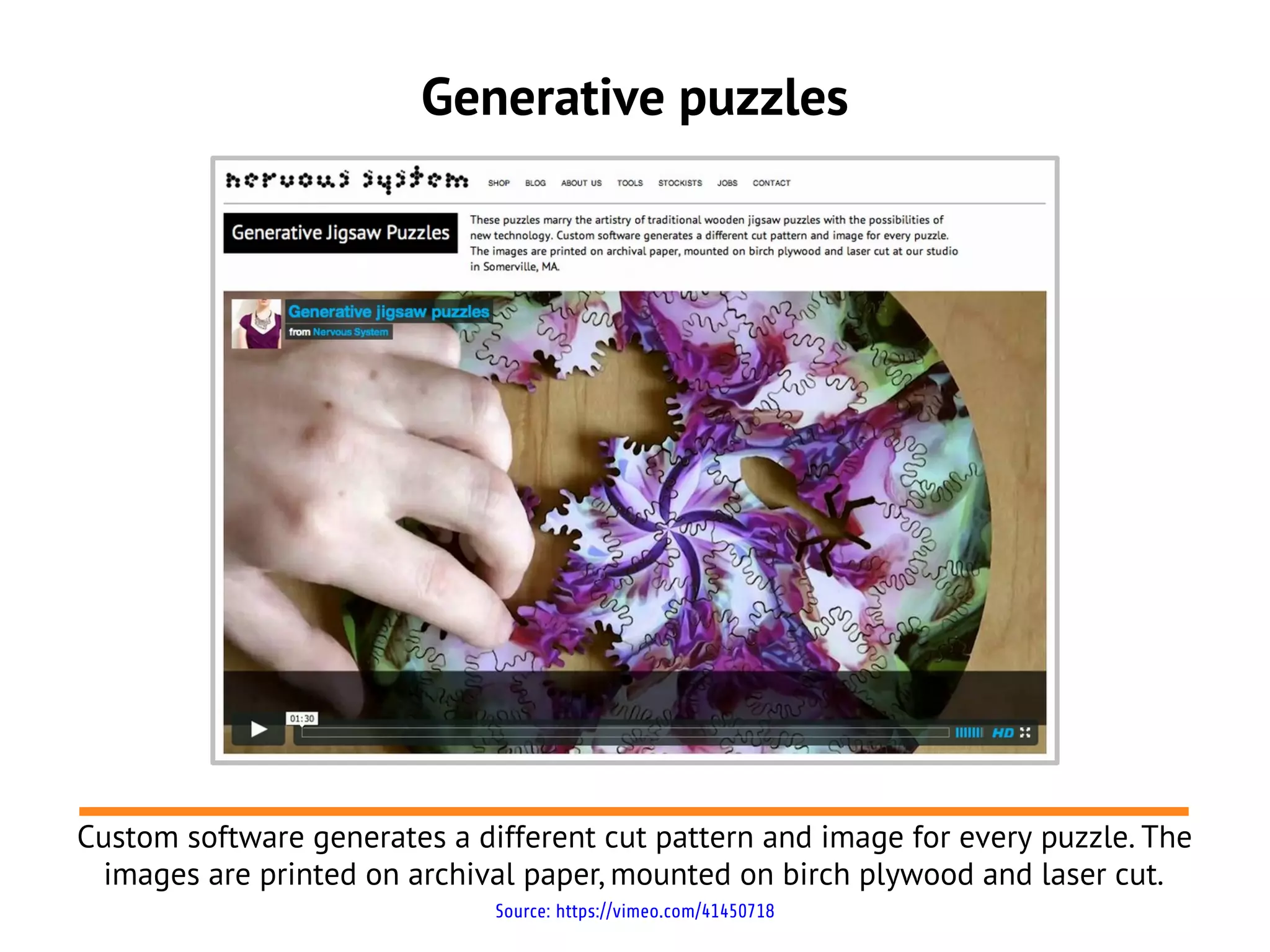 Generative puzzles
Custom software generates a different cut pattern and image for every puzzle. The
images are printed on archival paper, mounted on birch plywood and laser cut.
Source: https://vimeo.com/41450718
 