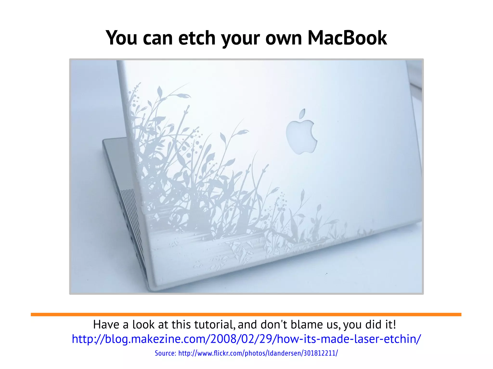 You can etch your own MacBook
Have a look at this tutorial, and don't blame us, you did it!
http://blog.makezine.com/2008/02/29/how-its-made-laser-etchin/
Source: http://www.flickr.com/photos/ldandersen/301812211/
 