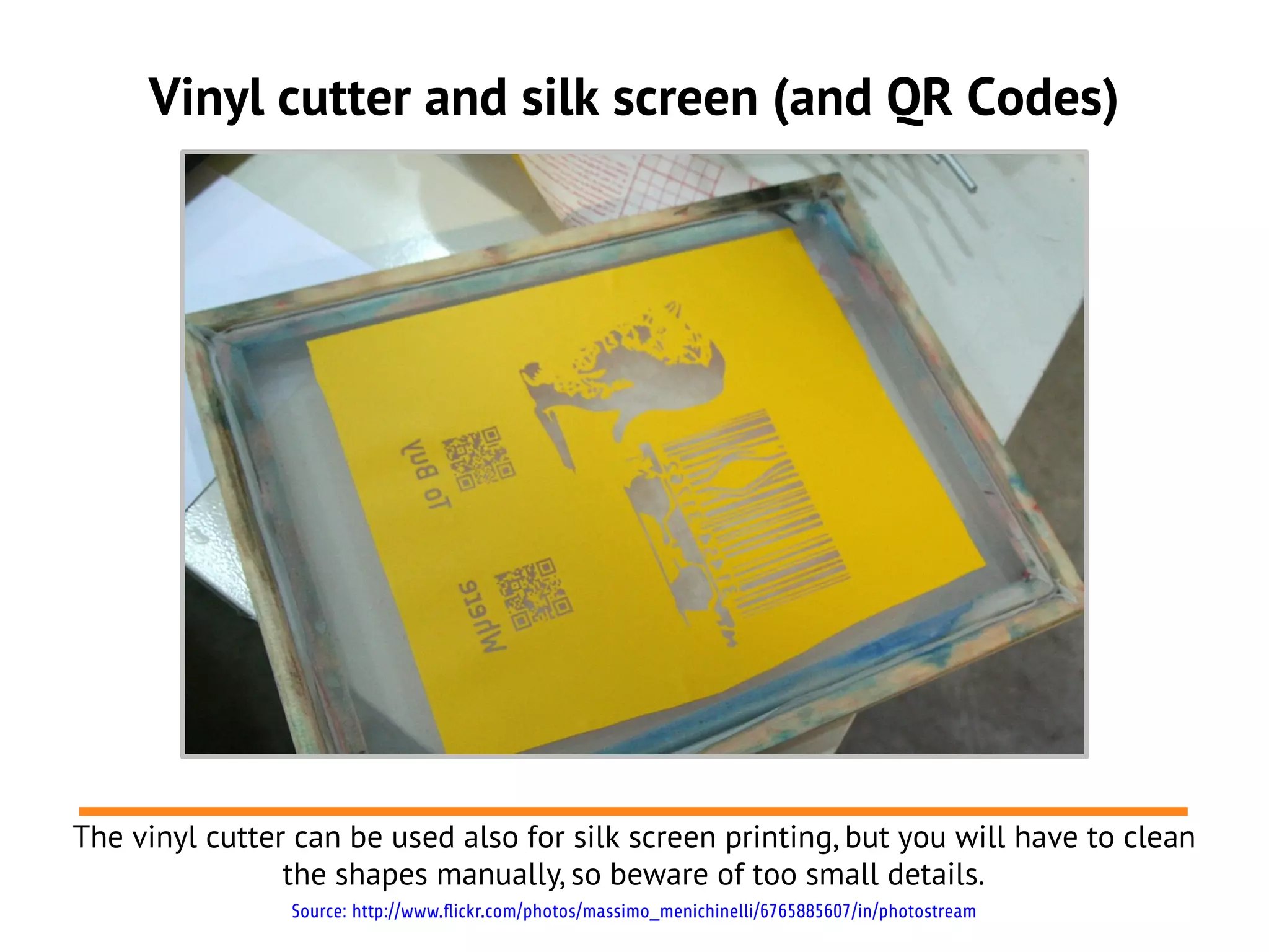 Vinyl cutter and silk screen (and QR Codes)
The vinyl cutter can be used also for silk screen printing, but you will have to clean
the shapes manually, so beware of too small details.
Source: http://www.flickr.com/photos/massimo_menichinelli/6765885607/in/photostream
 