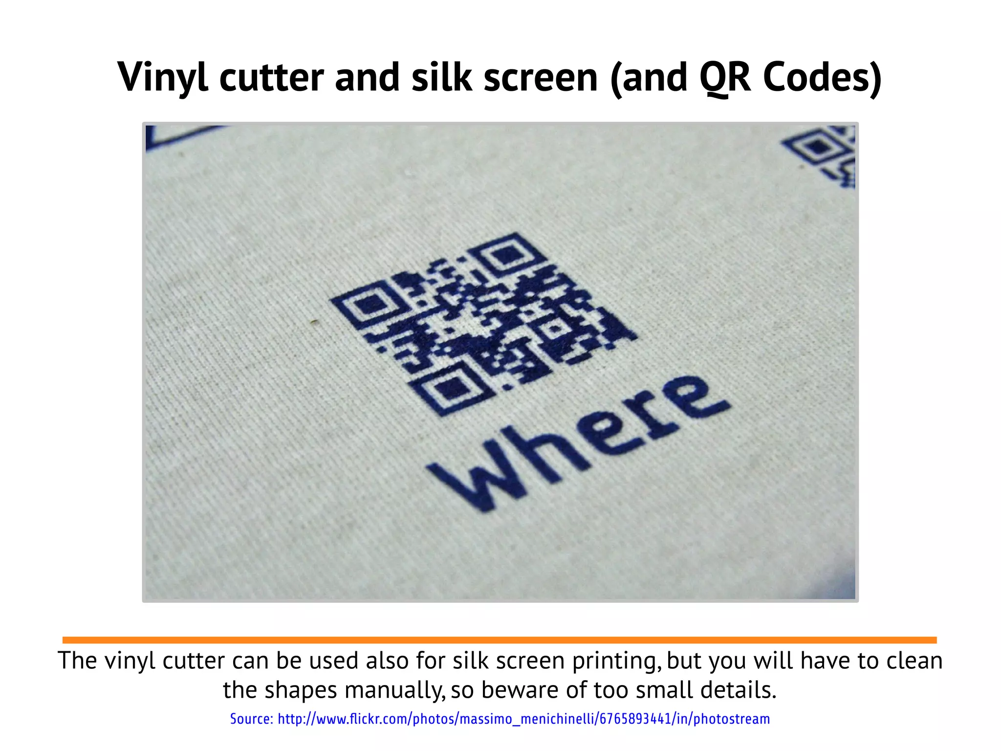 Vinyl cutter and silk screen (and QR Codes)
The vinyl cutter can be used also for silk screen printing, but you will have to clean
the shapes manually, so beware of too small details.
Source: http://www.flickr.com/photos/massimo_menichinelli/6765893441/in/photostream
 