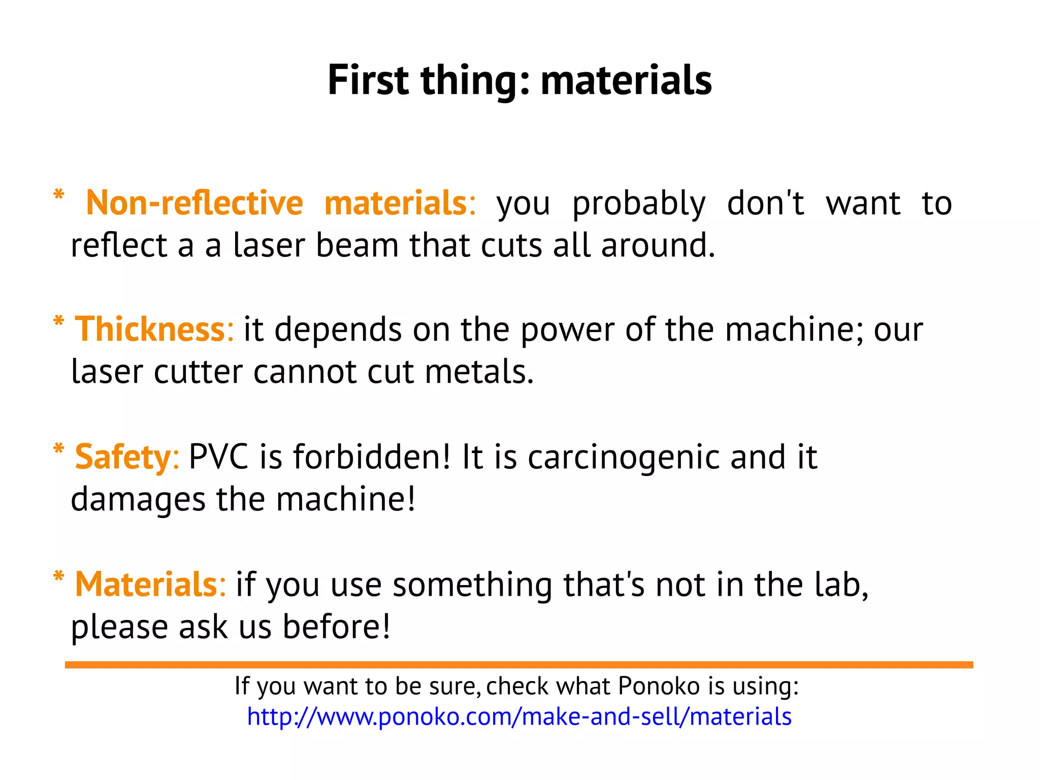 First thing: materials
* Non-reflective materials: you probably don't want to
reflect a a laser beam that cuts all around.
* Thickness: it depends on the power of the machine; our
laser cutter cannot cut metals.
* Safety: PVC is forbidden! It is carcinogenic and it
damages the machine!
* Materials: if you use something that's not in the lab,
please ask us before!
If you want to be sure, check what Ponoko is using:
http://www.ponoko.com/make-and-sell/materials
 